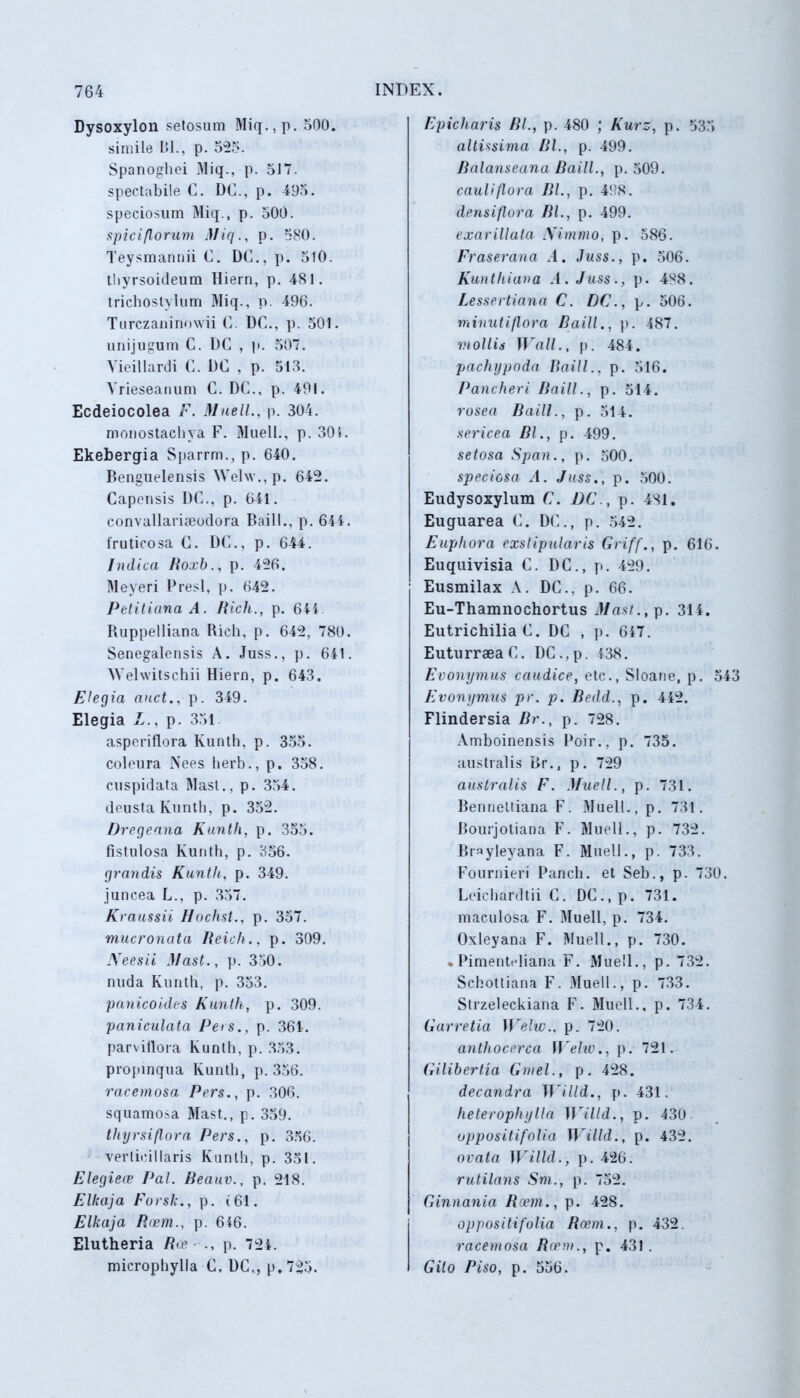 Dysoxylon setosum Miq.,p. 500. simile Bl., p. 525. Spanoghei Miq., p. 5J7. spectabile C. DC., p. 495. speciosum Miq., p. 500. spici florum Miq., p. 580. Teysmannii C. DC., p. 510. tbyrsoideum Hiern, p. 481. trichostylum Miq., p. 496. Turczaninowii C. DC., p. 501. unijugum C. DC , p. 507. Vieillardi C. DC , p. 513. Vrieseanum C. DC., p. 491. Ecdeiocolea F. Muell., p. 304. monostachya F. Muell., p. 301. Ekebergia Sparrm., p. 640. Benguelensis Welw.,p. 642. Capensis DC., p. 641. convallariseodora Baill., p. 644. fruticosa C. DC., p. 644. Indica Roxb., p. 426. Meyeri Presl, p. 642. Petitiana A. Ricli., p. 644 Ruppelliana Rich, p. 642, 780. Senegalensis A. Juss., p. 641. Welwitschii Hiern, p. 643. Elegia anet., p. 349. Elegia L., p. 351 asperiflora Kunth, p. 355. coleura Nees herb., p. 358. cuspidata Mas!., p. 354. deusta Kunth, p. 352. Dregeana Kunth, p. 355. fistulosa Kunth, p. 356. grandis Kunth, p. 349. juncea L., p. 357. Kraussii Ilochst., p. 357. mucronata Reich., p. 309. JYeesii Mast., p. 350. nuda Kunth, p. 353. panicoides Kunth, p. 309. paniculata Pers., p. 361. parvitlora Kunth, p. 353. propinqua Kunth, p. 356. racemosa Pers., p. 306. squamosa Mast., p. 359. thyrsiflora Pers., p. 356. verlicillaris Kunth, p. 351. Elegiere Pal. Reauv., p. 218. Elkaja Forsk., p. (61. Elkaja Rcem., p. 646. Elutheria Ree ■ ., p. 724. microphylla C. DC,, p.725. Epicharis BL, p. 480 ; Kurz, p. 535 altissima Bl., p. 499. Ralanseana Baill., p. 509. cauli flora BL, p. 498. densiflora BL, p. 499. exarillata Ximmo, p. 586. Fraserana .1. Juss., p. 506. Kunthiana .4. Juss., p. 488. Lessertiana C. DC., p. 506. minuti flora Baill., p. 487. mollis Wall., p. 484. pachijpoda Baill., p. 516. Pancheri Baill., p. 514. rosea Baill., p. 514. sericea Bl., p. 499. setosa Span., p. 500. speciosa A. Juss., p. 500. Eudysoxylum C. DC., p. 481. Euguarea C. DC.., p. 542. Euphora exstipularis Griff., p. 616. Euquivisia C. DC., p. 429. Eusmilax A. DC., p. 66. Eu-Thamnochortus Mast., p. 314. Eutrichilia C. DC , p. 647. EuturraeaC. DC.,p. 438. Evonymus caudice, etc., Sloane, p. 54 Evonymus pr. p. Bedd., p. 442. Flindersia Br., p. 728. Amboinensis Poir., p. 735. australis Br., p. 729 australis F. Muell., p. 731. Bennettiana F. 31ue 11., p. 731. Bourjotiana F. Muell., p. 732. Brayleyana F. Muell., p. 733. Fournieri Panch. et Seb., p. 730. Leichardtii C. DC.,p. 731. maculosa F. Muell, p. 734. Oxleyana F. Muell., p. 730. • Pimentidiana F. Muell., p. 732. Schottiana F. Muell., p. 733. Strzeleckiana F. Muell., p. 734. Garretia Welu)., p. 720. anthocerca Welw., p. 721. Gilibertia Gmel., p. 428. decandra W'illd., p. 431. heterophylla Willd., p. 430 oppositifolia I]'illd., p. 432. ovata Willd., p. 426. rutilans Sm., p. 752. Ginnania Rcem., p. 428. oppositifolia Roem., p. 432. racemosa Rcem., p. 431 . Gilo Piso, p. 556.