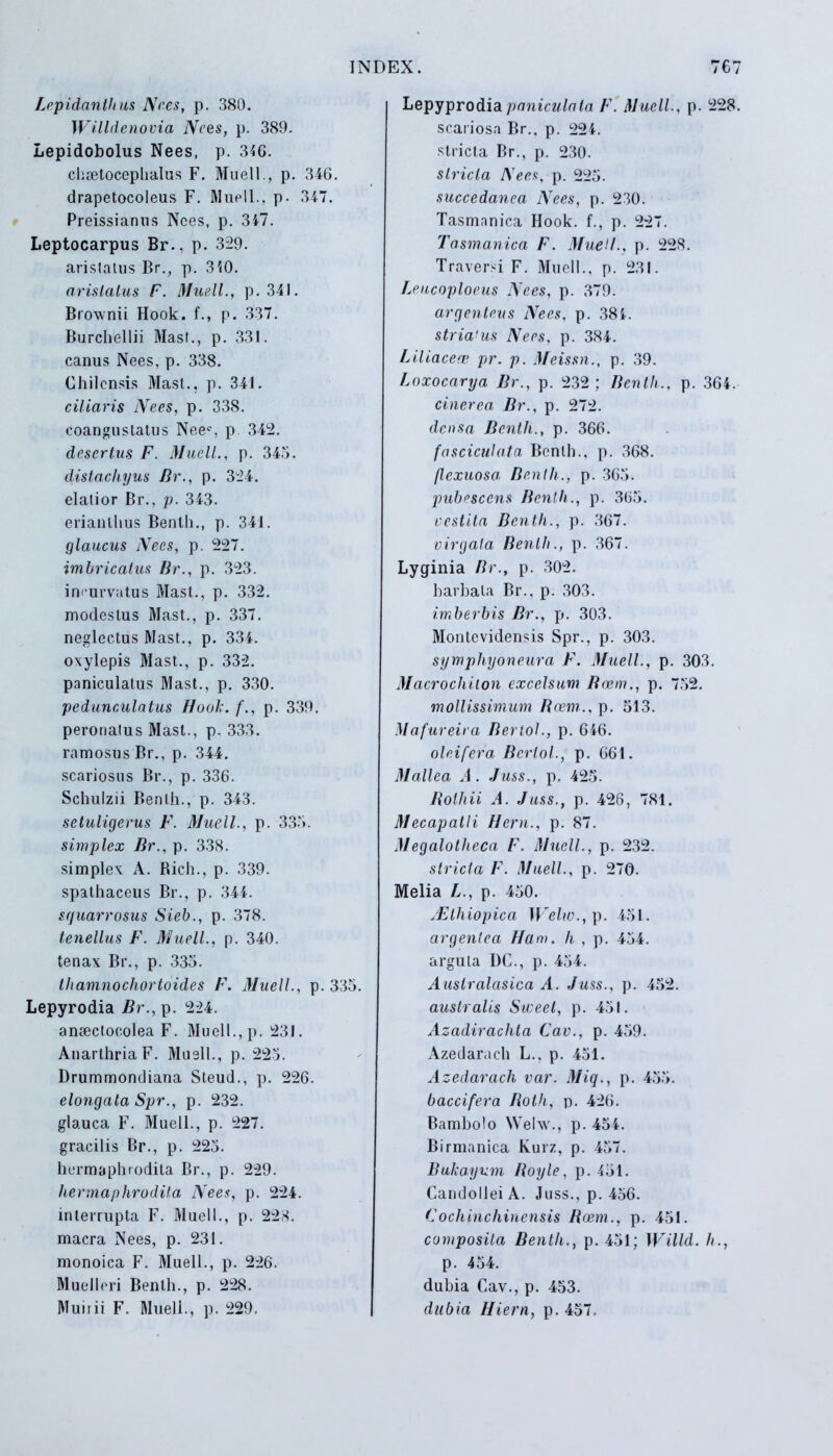 Lepidanthus Nees, p. 380. Willdenovia Nees, p. 389. Lepidobolus Nees, p. 346. chretoceplialus F. Muell., p. 346. drapetocoleus F. Muell., p- 347. Preissianus Nees, p. 347. Leptocarpus Br., p. 329. aristatus Br., p. 340. arislalus F. Muell., p. 341. Brownii Hook. f., p. 337. Burchellii Mast., p. 331. canus Nees. p. 338. Chilcnsis Mast., p. 341. ciliaris Nees, p. 338. coangustatus Neec, p 342. desertus F. Muell., p. 345. distacliyus Br., p. 324. elatior Br., p. 343. erianthus Benth., p. 341. glaucus Nees, p. 227. imbricatus Br., p. 323. incurvatus Mast., p. 332. modestus Mast., p. 337. neglectus Mast., p. 334. oxyiepis Mast., p. 332. paniculatus Mast., p. 330. pedunculatus Hook. f., p. 339. peronatus Mast., p. 333. ramosus Br., p. 344. scariosus Br., p. 336. Schulzii Benth., p. 343. setuligerus F. Muell., p. 335. simplex Br., p. 338. simplex A. Rich., p. 339. spathaceus Br., p. 344. squarrosus Sieb., p. 378. tenellus F. Muell., p. 340. tenax Br., p. 335. thamnochortoides F. Muell., p. 335. Lepyrodia Br., p. 224. ansectoeolea F. Muell., p. 231. AnarthriaF. Muell., p. 223. Drummondiana Steud., p. 226. elongata Spr., p. 232. glauca F. Muell., p. 227. gracilis Br., p. 225. hermaphrodita Br., p. 229. hermaphrodita Nees, p. 224. interrupta F. Muell., p. 223. macra Nees, p. 231. monoica F. Muell., p. 226. Muclleri Benth., p. 228. Muirii F. Muell., p. 229. Lepyprodiapaniculata F. Muell., p. 228. scariosa Br., p. 224. stricta Br., p. 230. stricta Nees, p. 225. succedanea Nees, p. 230. Tasmnnica Hook. f., p. 227. Tasmanica F. Muell., p. 228. Traversi F. Muell., p. 231. Leucoploeus Nees, p. 379. argenteus Nees, p. 384. striamus Nees, p. 384. Liliacea; pr. p. Meissn., p. 39. Loxocarya Br., p. 232; Benth., p. 364. cinerea Br., p. 272. densa Benth., p. 366. fasciculata Benth., p. 368. flexuosa Benth., p. 365. pubescens Benth., p. 365. vestita Benth., p. 367. virgata Benth., p. 367. Lyginia Br., p. 302. barbata Br., p. 303. imberbis Br., p. 303. Montevidensis Spr., p. 303. symphyoneura F. Muell., p. 303. Macrochilon excelsum Boem., p. 752. mollissimum Rcem., p. 513. Mafureira Beriol., p. 646. oleifcra Beriol., p. 661. Mallea A. Juss., p. 425. Bolidi A. Juss., p. 426, 781. Mecapalli Heru., p. 87. Megalolheca F. Muell., p. 232. stricta F. Muell., p. 270. Melia L., p. 450. ^Elhiopica Weliv.,ip. 451. argentea Ham. Ii , p. 454. arguta DC., p. 454. Australasica A. Juss., p. 452. australis Sweel, p. 451. Azadirachta Cav., p. 459. Azedarach L., p. 451. Azedarach var. Miq., p. 455. baccifera Both, p. 426. Bambolo Welw., p. 454. Birmanica Kurz, p. 457. Bukayum Boyle, p. 451. Candollei A. Juss., p. 456. Cochinchinensis Boem., p. 451. composita Benth., p. 451; Willd. h., p. 454. dubia Cav., p. 453. dubia Hiem, p. 457.