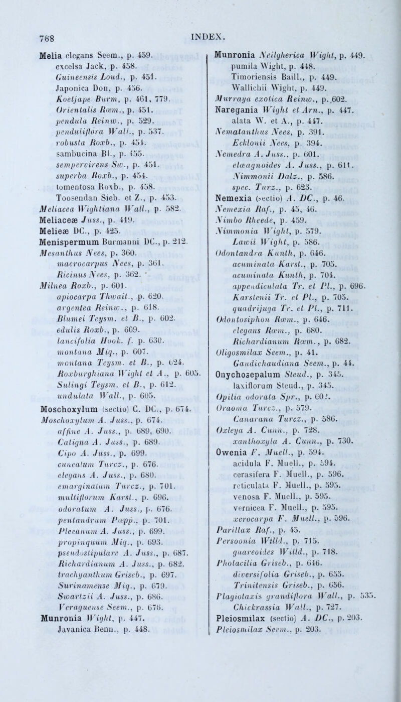 Melia elegans Seem., p. 459. excelsa Jack, p. 458. Guineensis Loud., p. 451. Japonica Don, p. 456. Koetjape Burm, p. 461, 779. Orientalis Roem., p. 451. pendula Reinw., p. 529. penduliflora Wall., p. 537. robusta Roxb., p. 454. sambucina Bl., p. 155. sempervirens Siu., p. 451. superba Roxb., p. 454. lomentosa Roxb., p. 458. Toosendan Sieb. et /., p. 453. Meliacea Wightiana Wall., p. 582. Meliacese Juss., p. 419. Melieae DC., p. 425. Menispermum Burmanm DC., p. 212 Mesanthus Nees, p. 360. macrocarpus Nees, p. 361. Ricinus Nees, p. 362. * Milnea Roxb., p. 601. apiocarpa Thwait., p. 620. argentea Reinw., p. 618. Blumei Teysm. et B., p. 602. edulis Roxb., p. 609. lancifolia Hook. f. p. 630. montana Miq., p. 607. montana Teysm. et B., p. 624. Roxburghiana Wight et A., p. 605. Sulingi Teysm. et B., p. 612. undulata W all., p. 605. Moschoxylum (sectio) C. DC., p. 674. Moschoxylum A. Juss., p. 674. affine .1. Juss., p. 689, 690. Culigna A. Juss., p. 689. Cipo A. Juss., p. 699. cuneatum Turcz., p. 676. elegans A. Juss., p. 680. emarginalum Turcz., p. 701. multiflorum Karst., p. 696. odoratum A. Juss.,]-. 676. pentandrum Poepp., p. 701. Pleeanum A. Juss., p. 699. propinquum Miq., p. 693. pseudostipulare A. Juss., p. 687. Richardianum A. Juss., p. 682. trachyanthum Griseb., p. 697. Surinamense Miq., p. 679. Swartzii A. Juss., p. 686. Veragueuse Seem., p. 676. Munronia Wight, p. 447. Javanica Benn., p. 448. Munronia N eilgherica Wight, p. 449. pumila Wight, p. 448. Timoriensis Baill., p. 449. Wallichii Wight, p. 449. Murraya exotica Reinw., p..602. Naregania Wight et Arn., p. 447. alata W. et A., p. 447. Nemalanthus Nees, p. 391. Echionii Nees, p. 394. Ncmedra A. Juss., p. 601. eleeagnoides A. Juss., p. 611. Nimmonii Dalz., p. 586. spec. Turz., p. 623. Nemexia (sectio) /1. DC., p. 46. Nemexia Raf., p. 45, 46. Nimbo Rlieede, p. 459. Nimmonia Wight, p. 579. Lawii Wight, p. 586. Odontandra Kunth, p. 646. acuminata Karst., p. 705. acuminata Kunth, p. 704. appendiculata Tr. et Pl., p. 696. Karslenii Tr. et Pl., p. 705. quadrijuga Tr. et PL, p. 711. Odontosiphon Roem., p. 646. elegans Roem., p. 680. Richardianum Roem., p. 682. Uligosmilax Seem., p. 41. Gaudichaudiana Seem., p. 44. Onychosepalum Steud., p. 345. laxiflorum Steud., p. 345. (Jpilia odorata Spr., p. 60.’. Oraoma Turcz., p. 579. Canarana Turcz., p. 586. Oxleya A. Cunn., p. 728. xanthoxyla A. Cunn., p. 730. Owenia F. Maeli., p. 594. acidula F. Muell., p. 594. cerasifera F. Muell., p. 596. reticulata F. Muell., p. 595. venosa F. Muell., p. 595. vernieea F. Muell., p. 595. xerocarpa F. Muell., p. 596. Parillax Raf., p. 45. Fersoonia Willd., p. 715. guareoides Wtlld., p. 718. Pholacilia Griseb., p. 646. diversifolia Griseb., p. 655. Trinitensis Griseb., p. 656. Plagiotaxis grandiflora II'ali., p. 53 Chickrassia Wall., p. 727. Pleiosnnlax (sectio) A. DC., p. 203. Pleiosmilax Seem., p. 203.