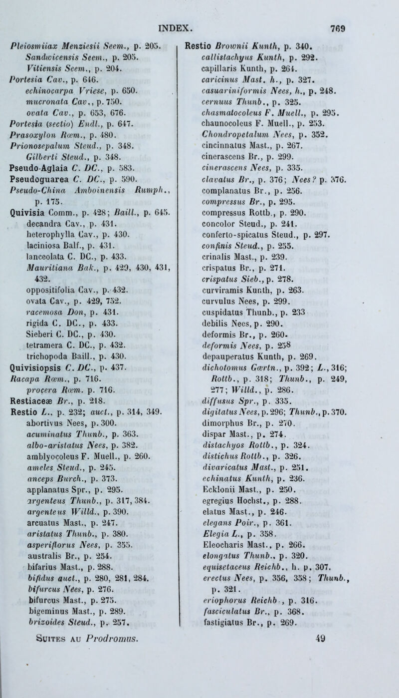 Pleiosmiiax Menziesii Seem., p. 205. Sandwicensis Seem., p. 205. Vitiensis Seem., p. 204. Portesia Cav., p. 646. echinocarpa Vriese, p. 650. mucronata Cav., p. 750. ovata Cav., p. 653, 676. Portesia (sectio) Endl., p. 647. Prasoxylon Roem., p. 480. Prionosepalum Steud., p. 348. Gilberti Steud., p. 348. Pseudo-Aglaia C. DC., p. 583. Pseudoguarea C. DC., p. 590. Pseudo-China Amboinensis Rumph., p. 175. Quivisia Comm., p. 428; Baill., p. 645. decandra Cav., p. 431. heterophylla Cav., p. 430. laciniosa Balf., p. 431. lanceolata C. DC., p. 433. Mauritiana Bak., p. 429, 430, 431, 432. oppositifolia Cav., p. 432. ovata Cav., p. 429, 752. racemosa Don, p. 431. rigida C. DC., p. 433. Sieberi C. DC., p. 430. tetramera C. DC., p. 432. trichopoda Baill., p. 430. Quivisiopsis C. DC., p. 437. Racapa Rcem., p. 716. procera Roem. p. 716. Restiaceae Br., p. 218. Restio L.. p. 232; aucl., p. 314, 349. abortivus Nees, p. 300. acuminatus Thunb., p. 363. albo-aristatus Nees, p. 382. amblyocoleus F. Muell., p. 260. ameles Steud., p. 245. anceps Burch., p. 373. applanatus Spr., p. 295. argenteus Thunb., p. 317,384. argenteus Willd., p. 390. arcuatus Mast., p. 247. aristatus Thunb., p. 380. asperiftorus Nees, p. 355. australis Br., p. 254. bifarius Mast., p. 288. bifidus auct., p. 280, 281, 284. bifurcus Nees, p. 276* bifurcus Mast., p. 275. bigeminus Mast., p. 289. brizoides Steud., p.. 257. Suites au Prodromus. Restio Brownii Kuntli, p. 340. callistachyus Kuntli, p. 292. capillaris Kunth, p. 264. caricinus Mast. h., p. 327. casuariniformis Nees, h., p. 248. cernuus Thunb., p. 325. cliasmatocoleus F. Muell., p. 295. chaunocoleus F. Muell., p. 253. Chondropetalum Nees, p. 352. cincinnatus Mast., p. 267. cinerascens Br., p. 299. cinerascens Nees, p. 335. clavatus Br., p. 376; Nees? p. 376. complanatus Br., p. 256. compressus Br., p. 295. compressus Rottb., p. 290. concolor Steud., p. 241. conferlo-spicatus Steud., p. 297. confinis Steud., p. 255. crinalis Mast., p. 239. crispatus Br., p. 271. crispatus Sieb., p. 278. curviramis Kunth, p. 263. curvulus Nees, p. 299. cuspidatus Thunb., p. 233 debilis Nees.p. 290. deformis Br., p. 260. deformis Nees, p. 258 depauperatus Kunth, p. 269. dicliotomus Gcertn., p. 392; Z.,316; Rottb., p. 318; Thunb., p. 249, 277; Willd., p. 286. diffusus Spr., p. 335. digitatus Nees, p. 296; Thunb., p. 370. dimorphus Br., p. 270. dispar Mast., p. 274. distacliyos Rottb., p. 324. distichus Rottb., p. 326. divaricatus Mast., p. 251. echinatus Kunth, p. 236. Ecklonii Mast., p. 250. egregius Hochst., p. 288. elatus Mast., p. 246. elegans Poir., p. 361. Elegia L., p. 358. Eleocharis Mast., p. 266. elongatus Thunb.. p. 320. equisetaceus Reichb., h. p, 307. erectus Nees, p. 356, 358; Thunb., p. 321. eriophorus Reichb , p. 316. fasciculatus Br., p. 368. fastigiatus Br., p. 269. 49