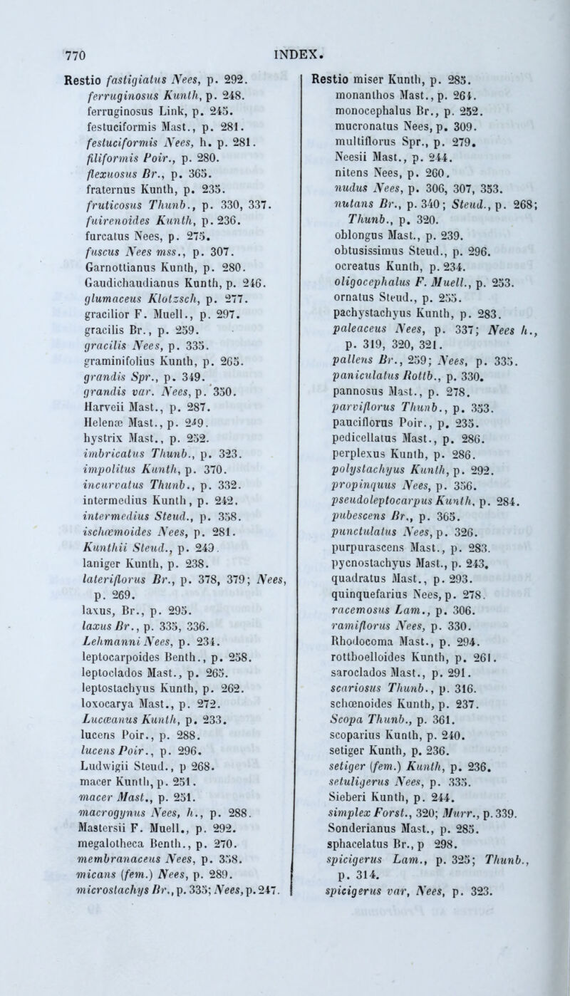 Restio fastigiatus Nees, p. 292. ferruginosus Kunth, p. 248. ferruginosus Link, p. 245. festuciformis Mast., p. 281. festuciformis Nees, h. p. 281. filiformis Poir., p. 280. flexuosus Br., p. 365. fraternus Kunth, p. 235. fruticosus Thunb., p. 330, 337. fuirenoides Kunth, p.236. furcatus Nees, p. 275. fuscus Nees mss., p. 307. Garnottianus Kunth, p. 280. Gaudichaudianus Kunth, p. 246. glumaceus Klotzscli, p. 277. gracilior F. Muell., p. 297. gracilis Br., p. 259. gracilis Nees, p. 335. graminifolius Kunth, p. 265. grandis Spr., p. 349. grandis var. Nees, p. 350. Harveii Mast., p. 287. Helena? Mast., p. 2^9. hystrix Mast., p. 252. imbricatus Thunb., p. 323. impolitus Kunth, p. 370. incurvatus Thunb., p. 332. intermedius Kunth, p. 242. intermedius Steud., p. 358. ischaemoides Nees, p. 281. Kunthii Steud., p. 249. laniger Kunth, p. 238. lateriflorus Br., p. 378, 379; Nees, p. 269. laxus, Br., p. 295. laxus Br., p. 335, 336. Lelimanni Nees, p. 234. leptocarpoides Benth., p. 258. leptoclados Mast., p. 265. leptostachyus Kunth, p. 262. loxocarya Mast., p. 272. Lucceanus Kunth, p. 233. lucens Poir., p. 288. lucens Poir., p. 296. Ludwigii Steud., p 268. macer Kunth, p. 251. macer Mast., p. 251. macrogynus Nees, h., p. 288. Mastersii F. Muell., p. 292. megalotheca Benth., p. 270. membranaceus Nees, p. 358. micans (fem.) Nees, p. 289. microstachys Br., p. 335; iVees,p.247. Restio miser Kunth, p. 285. monanlhos Mast.,p. 264. monocephalus Br., p. 252. mucronatus Nees, p. 309. multiflorus Spr., p. 279. Neesii Mast., p. 244. nitens Nees, p. 260. nudus Nees, p. 306, 307, 353. nutans Br., p. 340; Steud., p. 268; Thunb., p. 320. oblongus Mast., p. 239. obtusissimus Steud., p. 296. ocreatus Kunth, p. 234. oligoceplialus F. Muell., p. 253. ornatus Steud., p. 255. pachystachyus Kunth, p. 283. paleaceus Nees, p. 337; Nees h., p. 319, 320, 321. pallens Br., 259; Nees, p. 335. paniculatus Bottb., p. 330. pannosus Mast., p. 278. parviflorus Thunb., p. 353. pauciflorus Poir., p. 235. pedicellatus Mast., p. 286. perplexus Kunth, p. 286. polystachyus Kunth, p. 292. propinquus Nees, p. 356. pseudoleptocarpus Kunth, p. 284. pubescens Br., p. 365. punctulatus Nees, p. 326. purpurascens Mast., p. 283. pycnostachyus Mast., p. 243. quadratus Mast., p. 293. quinquefarius Nees, p. 278. racemosus Lam., p. 306. rami florus Nees, p. 330. Rhodocoma Mast., p. 294. rottboelloides Kunth, p. 261. saroclados Mast., p. 291. scariosus Thunb., p. 316. schoenoides Kunth, p. 237. Scopa Thunb., p. 361. scoparius Kunth, p. 240. setiger Kunth, p. 236. setiger [fem.) Kunth, p. 236. setuligerus Nees, p. 335. Sieberi Kunth, p. 244. simplex Forst., 320; Murr., p. 339. Sonderianus Mast., p. 285. sphacelatus Br., p 298. spicigerus Lam., p. 325; Thunb., p. 314. spicigerus var, Nees, p. 323.