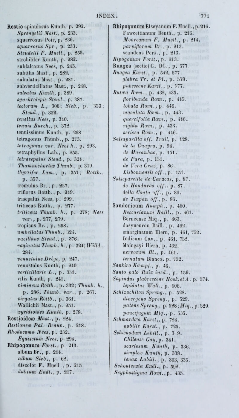 Restio spinulosus Kunth, p. 292. Sprengelii Mast., p. 233. squarrosus Poir, p. 236. squarrosus Spr., p. 233. Steudelii F. Muell., p. 255. strobilifer Kunth, p. 282. subfalcatus Neos, p. 243. subtilis Mast., p. 282. subulatus Mast., p. 281. subverticillatus Mast., p. 248. sulcatus Kunth, p. 389. synchrolepis Steud., p. 387. tectorum L., 306; Sieb., p. 353; Steud., p. 352. tenellus Nees, p. 340. tenuis Burch., p. 372. tenuissimus Kunth, p. 268 tetragonus Thunb., p. 273. te trugonus var. Nees h., p. 293. tetraphyllus Lab., p. 255. tetrasepalus Steud., p. 324. Thamnochortus Thunb., p. 319. thyrsifer Lam., p. 357; Rotlb., p. 357. tremulus Br., p. 257. triflorus Rottb., p. 249. trisepalus Nees, p. 299. triticeus Rottb., p. 277. triticeus Thunb. h., p. 278; Nees var., p. 277, 279. tropicus Br., p. 298. umbellatus Thunb., 324. vacillans Steud.,]). 376. vaginatus Thunb. h., p. 324; Willd., 284. venustulus Drege, p, 247. venustulus Kunth, p. 240. verticillaris L., p. 351. vilis Kunth, p. 241. vimineus Rottb .,p. 332; Thunb. h., p. 286, Thunb. var., p. 267. virgatus Rottb., p. 361. Wallichii Mast., p. 251. xyridioides Kunth, p. 278. Restioideae Mast., p. 224. Restionece Pal. Beauv.^. 218. Rhodo coma Nees, p. 232. Equisetum Nees, p. 294. Rhipogonum Forst., p. 213. album Br., p. 214. album Sieb., p. 62. discolor F. Muell., p. 215. dubium Endl., p. 217. Rhipogonum Elscyanum F.Muell., p.216. Fawcettianum Benth., p. 216. Mooreanum F. Muell., p. 214. parviflorum Br., p. 213. scandens Pers., p. 213. Ripogonum Forst., p. 213. Ruagea (sectio) C. DC., p. 577. Ruagea Karst., p. 542, 577. glabra Tr. et Pl., p. 578. pubescens Karst., p. 577. Rulwa Roem., p. 432, 435. furibunda Roem., p. 445. lobata Roem., p. 446. maculata Roem., p. 443. quercifolia Roem., p. 446. rigida Roem., p. 433. sericea Roem., p. 446. Salsaparilla off. Trail, p. 128. de la Guayra, p. 94. de Maranhao, p. 151. de Para, p. 151. de Vera Cruz, p. 86. Lisbonnensis off., p. 151. Salsepareille de Caracas, p. 87. de Honduras off.. p. 87. della Conta off., p. 86. de Tuspan off., p. 86. Sandoricum Rumph., p. 460. Reccarianum Baill., p. 461. Borneense Miq., p. 463. dasyneuron Baill., p. 462. cmarginatum Hiern, p. 461, 752. Indicum Cav., p. 461, 752. Maingayi Hiern, p. 462. nervosum Bl., p. 461. ternatum Blanco, p. 752. Sankira Kcempf., p. 46. Sanlo palo Ruiz ined., p. 159. Sapindus glabrescens Hook.etA. p. 574. lepidotus Wall., p. 606. Scliizochiton Spreng., p. 528. divergens Spreng., p. 529. palens Spreng., p. 528 ;Miq., p. 529. paucijugum Miq., p. 535. Schmardcea Karst., p. 724. nobilis Karst., p. 725. Schcenodum Labili., p. 3:9. Chilense Gay, p. 341. scariosum Kunth, p. 336. simplex Kunth, p. 338. tenax Labili., p. 303, 335. Schoutensia Endl., p. 592. Scyphostigma Roem., p. 435.