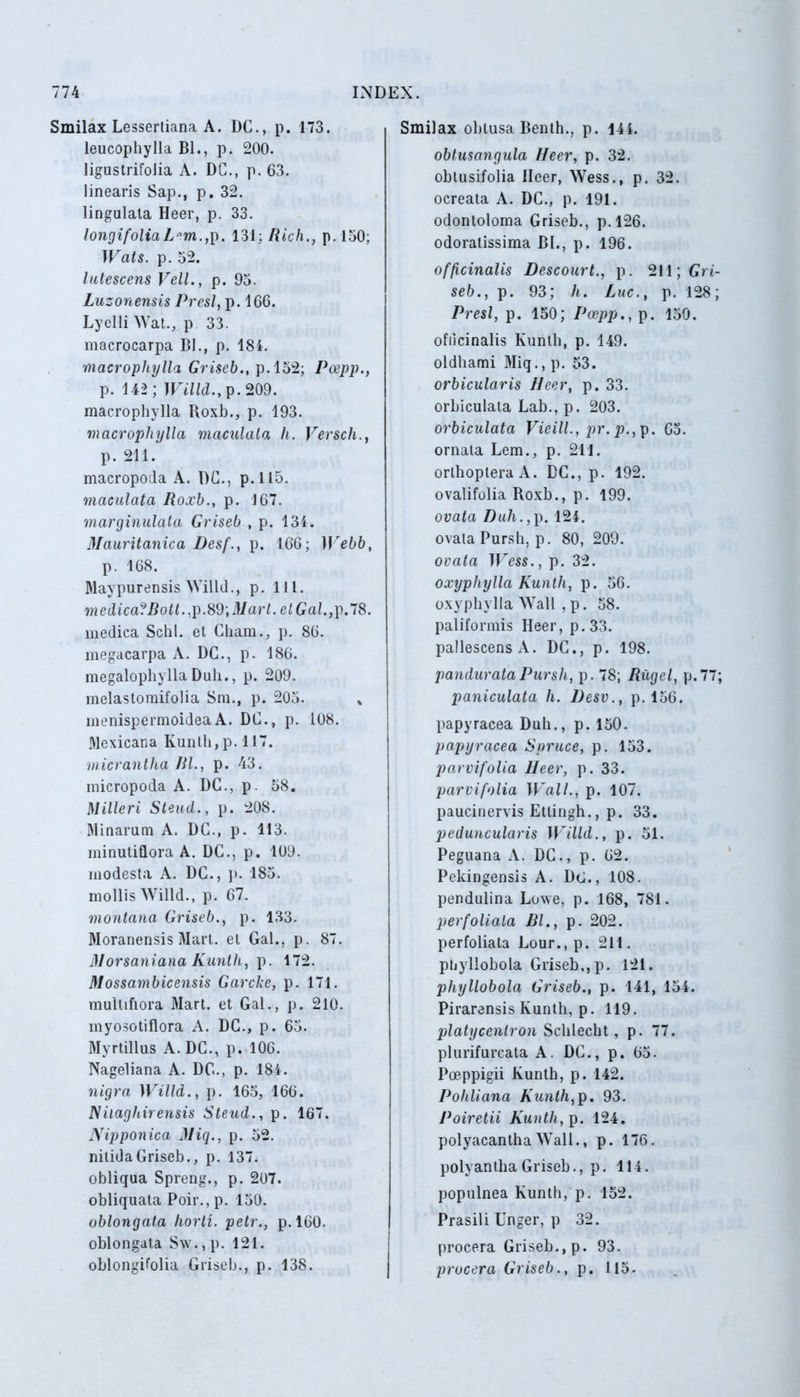 Smilax Lesserliana A. DC., p. 173. leucopbylla Bl., p. 200. ligustrifolia A. DC., p. 63. linearis Sap., p. 32. lingulata Heer, p. 33. longifoliaLnm.,p. 131; Rich., p. 150; Wats. p. 52. lutescens Veli., p. 95. Luzonensis Presl, p. 166. Lyelli Wat., p 33. macrocarpa Bl., p. 184. macrophylla Griseb., p.152; Pcepp., p. 142; Willd., p.209. macrophylla Roxb., p. 193. macrophylla maculata h. Versch., p. 211. macropoda A. DC., p.115. maculata Roxb., p. 167. marginulata Griseb , p. 134. Mauritanica Desf., p. 166; ITebb, p. 168. Maypurensis Willd., p. 111. medica?Bott.,p.89,Mart.etGal.,p.l8. medica Schl. et Chain., p. 86. megacarpa A. DC., p. 180. megalophyllaDuh., p. 209. melastomifolia Sm., p. 205. menispermoideaA. DC., p. 108. Mexicana Kunlh,p.ll7. micrantha Bl., p. 43. micropoda A. DC., p. 58. Milleri Steud., p. 208. Minarum A. DC., p. 113. minutiflora A. DC., p. 109. modesta A. DC., p. 185. mollis Willd., p. 67. montana Griseb., p. 133. Moranensis Mart. et Gal., p. 87. Morsaniana Kunth, p. 172. Dlossambicensis Garcke, p. 171. multiflora Mart. et Gal., p. 210. myosotiflora A. DC., p. 65. Myrtillus A. DC., p. 106. Nageliana A. DC., p. 184. nigra Willd., p. 165, 166. Niiaghirensis Steud., p. 167. JVipponica Miq., p. 52. nitida Griseb., p. 137. obliqua Spreng., p. 207. obliquata Poir.,p. 150. oblongata liorti. petr., p. 160. oblongata Sw.,p. 121. oblongifolia Griseb., p. 138. Smilax obtusa Benth., p. 144. obtusangula JIecr, p. 32. obtusifolia Ileer, Wess., p. 32. ocreata A. DC., p. 191. odontoloma Griseb., p.126. odoratissima Bl., p. 196. officinalis Descourt., p. 211; Gri- seb., p. 93; h. Luc.t p. 128; Presl, p. 150; Pcepp., p. 150. ofiicinalis Kunth, p. 149. oldhami Miq., p. 53. orbicularis Heer, p. 33. orbiculata Lab., p. 203. orbiculata Vieill., pr. p., p. 65. ornata Lem., p. 211. orlhopleraA. DC., p. 192. ovalifolia Roxb., p. 199. ovata Duh., p. 124. ovata Pursh, p. 80, 209. ovata iress., p. 32. oxyphylla Kunth, p. 56. oxyphylla Wall , p. 58. paliformis Heer, p.33. pallescens A. DC., p. 198. pandurataPursh, p. 78; Rugel, p.77; paniculata h. l)esv., p. 156. papyracea Duh., p. 150. papyracea Spruce, p. 153. parvifolia Heer, p. 33. parvi folia Wall., p. 107. paucinervis Ettingh., p. 33. peduncularis Willd., p. 51. Peguana A. DC., p. 62. Pekingensis A. Dt)., 108. pendulina Lowe, p. 168, 781. per foliata Bl., p. 202. perfoliata Lour.,p. 211. pnyllobola Griseb,,p. 121. phyllobola Griseb., p. 141, 154. Pirarensis Kunth, p. 119. platycentron Schlecht, p. 77. plurifurcata A. DC., p. 65. Poeppigii Kunth, p. 142. Pohliana Kunth,p. 93. Poiretii Kunth, p. 124. polyacantha Wall., p. 176. polyantha Griseb., p. 114. populnea Kunth, p. 152. Prasili Unger, p 32. procera Griseb., p. 93. procera Griseb., p. 115.