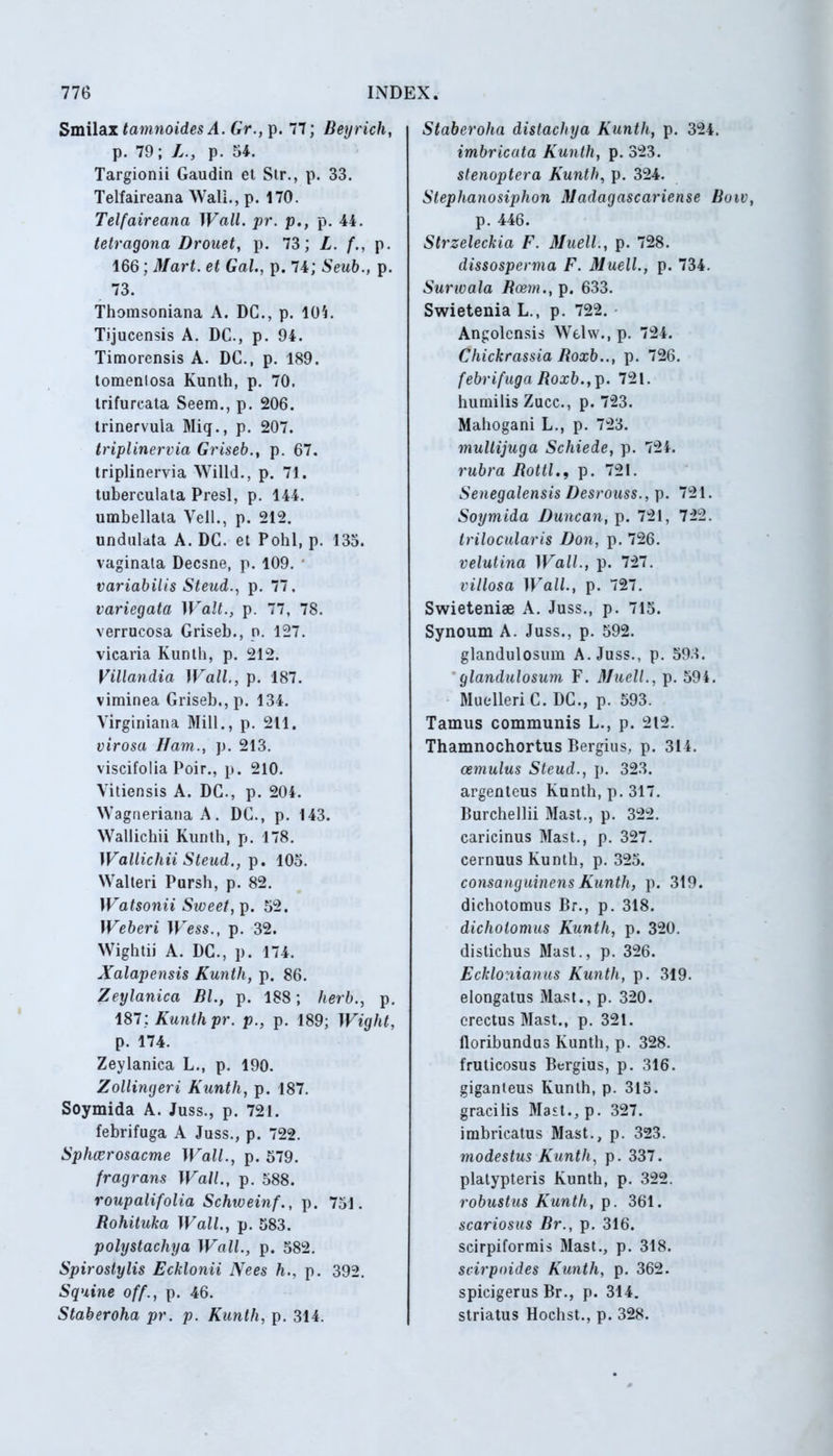 Smilax tamnoides A. Gr., p. 77; Beyrich, p. 79; L., p. 54. Targionii Gaudin et Str., p. 33. Telfaireana Wall., p. 170. Telfaireana Wall. pr. p., p. 44. tetragona Drouet, p. 73; L. f., p. 166; Mart. et Gal., p. 74; Seub., p. 73. Thomsoniana A. DC., p. 105. Tijucensis A. DC., p. 94. Timorensis A. DC., p. 189. tomenlosa Kunth, p. 70. trifurcata Seem., p. 206. trinervula Miq., p. 207. triplinervia Griseb., p. 67. triplinervia Willd., p. 71. tuberculata Presl, p. 144. umbellata Veli., p. 212. undulata A. DC. et Pohl, p. 135. vaginata Decsne, p. 109. ' variabilis Steud., p. 77. variegata Walt., p. 77, 78. verrucosa Griseb., n. 127. vicaria Kunth, p. 212. Villandia Wall., p. 187. viminea Griseb., p. 134. Virginiana Mill., p. 211. virosa Ham., p. 213. viscifolia Poir., p. 210. Vitiensis A. DC., p. 204. Wagneriana A. DC., p. 143. Wallichii Kunth, p. 178. Wallichii Steud., p. 105. Walteri Pursh, p. 82. Watsonii Sweet, p. 52. Weberi Wess., p. 32. Wightii A. DC., p. 174. Xalapensis Kuntli, p. 86. Zeylanica Bl., p. 188; herb., p. 187; Kunth pr. p., p. 189; Wight, p. 174. Zeylanica L., p. 190. Zollingeri Kunth, p. 187. Soymida A. Juss., p. 721. febrifuga A Juss., p. 722. Sphcerosacme Wall., p. 579. fragrans Wall., p. 588. roupalifolia Schweinf., p. 751. Rohituka Wall., p. 583. polystachya Wall., p. 582. Spirostylis Echionii Nees h., p. 392. Squine off., p. 46. Staberoha pr. p. Kunth, p. 314. Staberoha distachya Kunth, p. 324. imbricata Kunth, p. 323. stenoptera Kunth, p. 324. Stephanosiphon Madagascariense Bo p. 446. Strzeleckia F. Muell., p. 728. dissosperma F. Muell., p. 734. Surwala Beem., p. 633. Swietenia L., p. 722. Angolcnsis Welw., p. 724. Chickrassia Roxb.., p. 726. febrifuga Roxb., p. 721. humilis Zucc., p. 723. Mahogani L., p. 723. multijuga Schiede, p. 724. rubra Rottlp. 721. Senegalensis Desrouss., p. 721. Soymida Duncan, p. 721, 722. trilocularis Don, p. 726. velutina Wall., p. 727. villosa Wall., p. 727. Swieteniae A. Juss., p. 715. Synoum A. Juss., p. 592. glandulosum A. Juss., p. 593. glandulosum F. Muell., p. 594. Muelleri C. DC., p. 593. Tamus communis L., p. 212. Thamnochortus Bergius, p. 314. cernulus Steud., p. 323. argenteus Kunth, p. 317. Burchellii Mast., p. 322. caricinus Mast., p. 327. cernuus Kunth, p. 325. consanguineus Kunth, p. 319. dichotomus Br., p. 318. dichotomus Kunth, p. 320. distichus Mast., p. 326. Ecklonianus Kunth, p. 319. elongatus Mast., p. 320. erectus Mast., p. 321. lloribundus Kunth, p. 328. fruticosus Bergius, p. 316. giganleus Kunth, p. 315. gracilis Mast., p. 327. imbricatus Mast., p. 323. modestus Kunth, p. 337. platypteris Kunth, p. 322. robustus Kunth, p. 361. scariosus Br., p. 316. scirpiformis Mast., p. 318. scirpnides Kunth, p. 362. spicigerus Br., p. 314. striatus Hochst., p. 328.