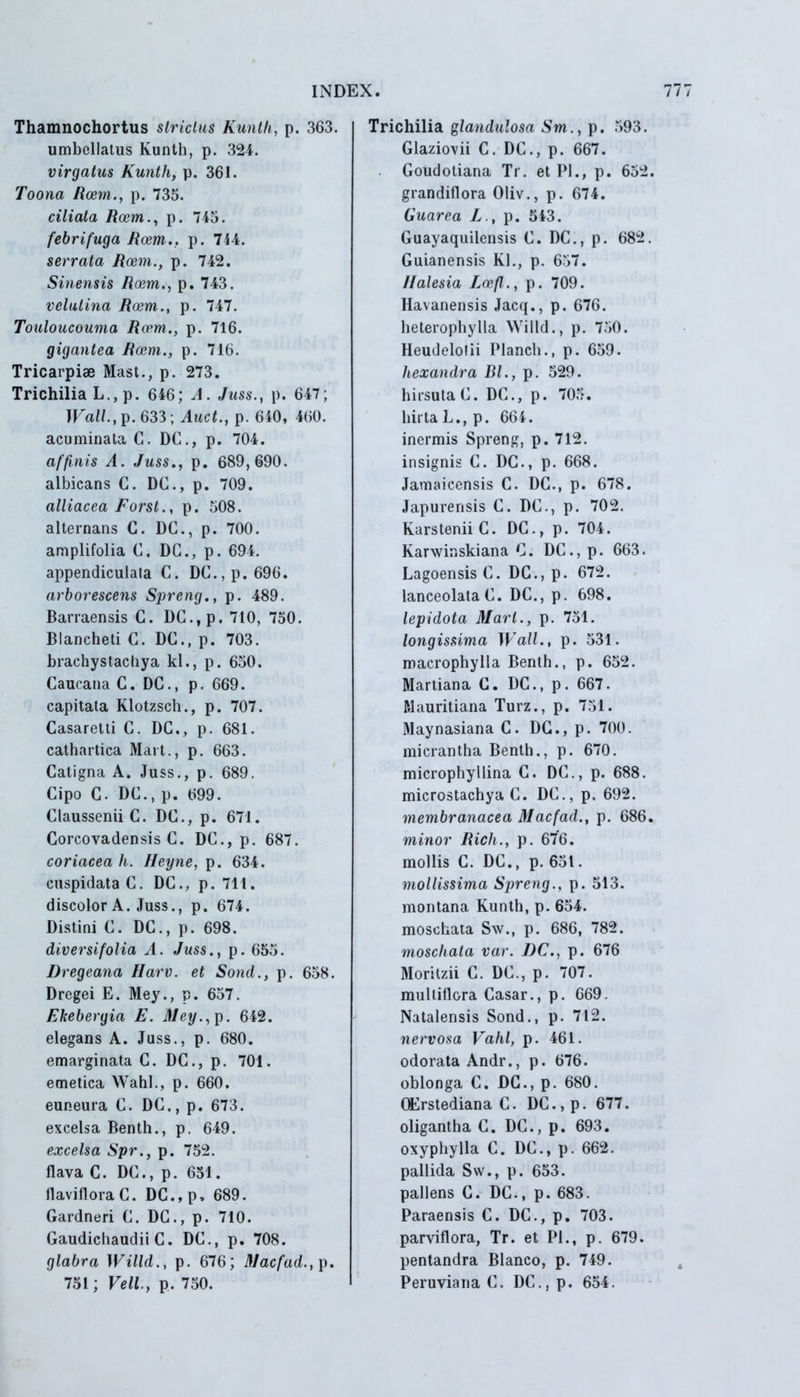 Thamnochortus slriclus Kunth, p. 363. umbellatus Kunth, p. 324. virgatus Kunth, p. 361. Toona Roem., p. 735. ciliata Roem., p. 745. febrifuga Rcem.. p. 714. serrata Roem., p. 742. Sinensis Roem., p. 743. velulina Roem., p. 747. Touloucouma Roem., p. 716. gigantea Roem., p. 716. Tricarpiae Mast., p. 273. Trichilia L., p. 646; A. Juss., p. 647; TFai/.,p. 633; Auct., p. 640, 460. acuminata C. DC., p. 704. affinis A. Juss., p. 689,690. albicans C. DC., p. 709. alliacea Forst., p. 508. alternans C. DC., p. 700. amplifolia C. DC., p. 694. appendiculala C. DC.,p.696. arborescens Spreng., p. 489. Barraensis C. DC.,p. 710, 750. Blancheti C. DC., p. 703. brachystachya kl., p. 650. Caucana C. DC., p. 669. capitata Klotzsch., p. 707. Casaretti C. DC., p. 681. cathartica Mart., p. 663. Catigna A. Juss., p. 689. Cipo C. DC., p. 699. Claussenii C. DC., p. 671. Corcovadensis C. DC., p. 687. coriacea h. Heyne, p. 634. cuspidata C. DC., p. 711. discolor A. Juss., p. 674. Distini C. DC., p. 698. diversifolia A. Juss., p. 655. Dregeana Harv. et Sond., p. 658. Dregei E. Mey., p. 657. Fkebergia E. Mey., p. 642. elegans A. Juss., p. 680. emarginata C. DC., p. 701. emetica WahI., p. 660. euneura C. DC., p. 673. excelsa Benth., p. 649. excelsa Spr., p. 752. flava C. DC., p. 651. flavifloraC. DC.,p» 689. Gardneri C. DC., p. 710. Gaudichaudii C. DC., p. 708. glabra Willd., p. 676; Macfad., p. 751; Veli., p, 750. Trichilia glandulosa Sm., p. 593. Glaziovii C. DC., p. 667. . Goudotiana Tr. et Pl., p. 652. grandiflora Oliv., p. 674. Guarea Z., p. 543. Guayaquilensis C. DC., p. 682. Guianensis Kl., p. 657. 1Jalesia I.oefl., p. 709. Havanensis Jacq., p. 676. heterophylla Willd., p. 750. Heudelolii Planch., p. 659. hexandra Bl., p. 529. hirsuta C. DC., p. 705. hirta L., p. 664. inermis Spreng, p. 712. insignis C. DC., p. 668. Jamaicensis C. DC., p. 678. Japurensis C. DC., p. 702. KarsteniiC. DC., p. 704. Karwinskiana C. DC., p. 663. Lagoensis C. DC., p. 672. lanceolataC. DC., p. 698. lepidota Mart., p. 751. longissima Wall., p. 531. macrophylla Benth., p. 652. Martiana C. DC., p. 667. Mauritiana Turz., p. 751. Maynasiana C. DC., p. 700. micrantha Benth., p. 670. microphyllina C. DC., p. 688. microstachya C. DC., p. 692. membranacea Macfad., p. 686. minor Rich., p. 676. mollis C. DC., p. 651. mollissima Spreng., p. 513. montana Kunth, p. 654. moschata Sw., p. 686, 782. moscliata var. DC., p. 676 Moritzii C. DC., p. 707. multiflora Casar., p. 669. Natalensis Sond., p. 712. nervosa Vahl, p. 461. odorata Andr., p. 676. oblonga C. DC., p. 680. QErstediana C. DC.,p. 677. oligantha C. DC., p. 693. oxyphylla C. DC., p. 662. pallida Sw., p. 653. pallens C. DC., p. 683. Paraensis C. DC., p. 703. parviflora, Tr. et Pl., p. 679. pentandra Blanco, p. 749. Peruviana C. DC.,p. 654.