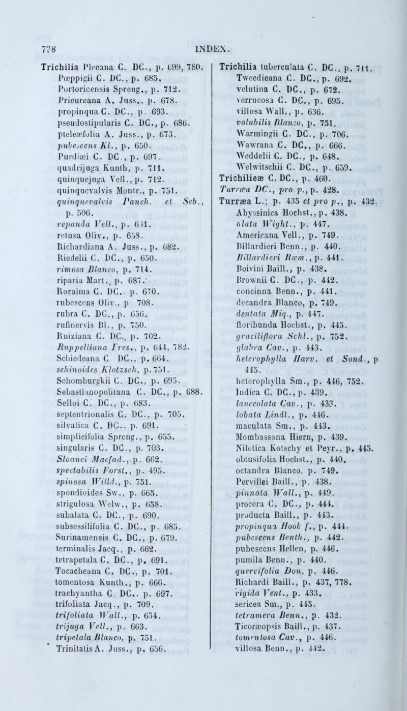 Trichilia Plecana C. DC., p. 699, 7 80. Pceppigii C. DC., p. 685. Portoricensis Spreng., p. 712. Prieureana A. Juss., p. 678. propinquaC. DC., p. 693. pseudostipularis C. DC.,p. 686. ptelea?folia A. Juss., p. 673. pubescens Kl., p. 650. Purdiaei C. DC ., p. 697 . quadrijuga Kunth, p. 711. quinquejuga Veli., p. 712. quinquevalvis Monlr., p. 751. quinquevalvis raucit. el Seb., p. 506. repanda Veli., p. 631. retusa Oliv., p. 658. Richardiana A. Juss., p. 682. Riedelii C. DC., p. 650. rimosa Blanco, p. 7U. riparia Mart.( p. 687.' Roraima C. DC.. p. 6”0. rubescens Oliv., p 708. rubra C. DC., p. 656. rufinervis DI., p. 750. Ruiziana C. DC., p. 702. Ruppelliana Frcs., p. 644, 782. Schiedeana C DC., p. 664. schinoides Klotzsch, p. 751. Schomburgkii C. DC., p. 695. Sebaslianopolilana C. DC., p. 688. Selloi C. DC., p. 683. septentrionalis C. DC., p. 705. silvatica C. DC.. p. 691. simplicifolia Spreng., p, 655. singularis C. DC., p. 703. Sloanei Macfad., p. 662. spectabilis Forst., p. 495. spinosa IVilld., p. 751. spondioides Sw., p. 665. strigulosa Welw., p. 658. subalata C. DC., p. 690. subsessilifolia C. DC., p. 685. Surinamensis C. DC., p. 679. terminalis Jacq., p. 662. tetrapetala C. DC., p. 691. Tocacheana C. DC., p. 701. tomentosa Kunth., p. 666. trachyantha C. DC.. p. 697. trifoliata Jacq., p. 709. trifoliata Wall., p. 634. trijuga Veli., p. 663. tripetala Blanco, p. 751. Trinitatis A. Juss., p. 656. Trichilia tuberculala C. DC., p. 711. Tweedieana C. DC.,p. 692. velutina C. DC., p. 672. verrucosa C. DC., p. 695. villosa Wall., p. 636. volubilis Blanco, p. 751. Warmingii C. DC., p. 706. Wawrana C. DC., p. 666. Weddelii C. DC., p. 648. Welwitschii C. DC., p. 659. Trichilieae C. DC., p. 460. Turrcea DC., pro p., p. 428. Turraea L.; p. 435 et pro p., p. 432. Abyssinica Hochst.,p. 438. alata Wight., p. 447. Americana Veli., p. 749. Billardieri Benn., p. 440. Billardieri Boem., p. 441. Boivini Baill., p. 438. BrowniiC. DC., p. 442. concinna Benn., p. 441. decandra Blanco, p. 749. dentata Miq., p. 447. floribunda Hoclist., p. 445. graciliflora Schl., p. 752. glabra Cav., p. 443. helerophylla llarv. et Sond., p 445. helerophylla Sm., p. 446, 752. Indica C. DC., p. 439. lanceolata Cav., p. 433. lobata Lindi., p. 446. maculata Sm., p. 443. Mombassana Hiern, p. 439. Nilotica Kotscliy et Peyr., p. 445. obtusifolia Hocbst., p. 440. octandra Blanco, p. 749. Pervillei Baill., p. 438. pinnata Wall., p. 449. procera C. DC., p. 444. producta Baill., p. 443. propinqui llooli f., p. 444, pubescens Benth., p. 442. pubescens Hellen, p. 446. pumila Benn., p. 440. quercifolia Don, p. 446. Richardi Baill., p. 437, 778. rigida Vent., p. 433. sericea Sm., p. 445. tetramera Benn., p. 432. Ticoraeopsis Baill., p. 437. tomentosa Cav., p. 446. villosa Benn., p. 442.