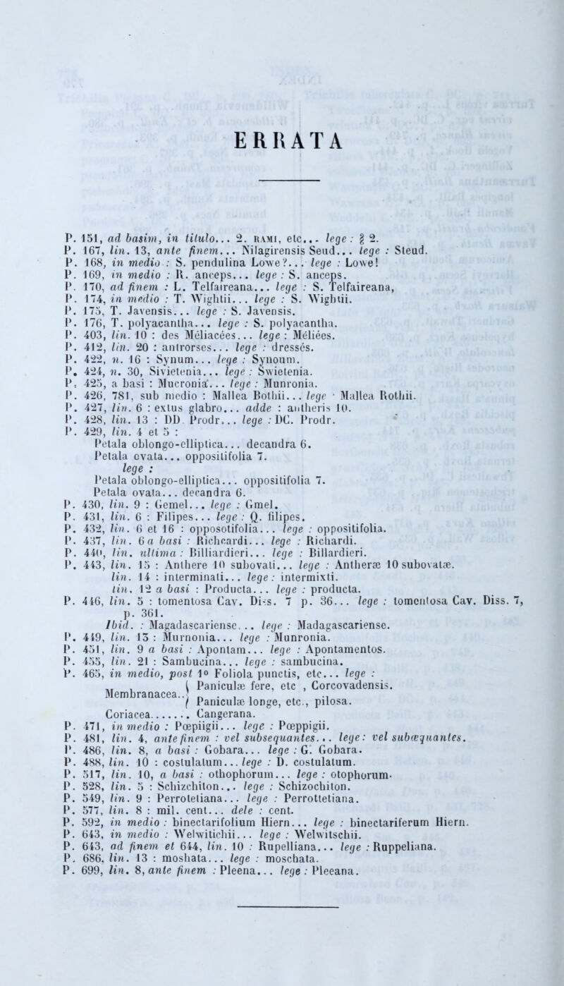 ERRATA J P. 151, ad basim, in tilulo... 2. rami, etc... lege: $ 2. P. 167, lin. 13, ante finem... Nilagirensis Seud... lege : Steud. P. 168, in medio : S. pendulina Lowe?... lege : Lowe! P. 169, in medio : K. anceps... lege : S. anceps. P. 170, ad finem : L. Telfaireana... lege : S. Telfaireana, P. 174, in medio : T. Wighlii... lege : S. Wigbtii. P. 175, T. Javensis... lege : S. Javensis. P. 176, T. polyacantha... lege : S. polyacantha. P. 403, lin. 10 : des Meliacees... lege : Meliees. P. 412, lin. 20 : anlrorses... lege : dresses. P. 422, n. 16 : Synum... lege : Synoum. P. 424, ii. 30, Sivietenia... lege : Swietenia. P: 425, a basi : Mucronia'... lege: Munronia. P. 426, 781, sub medio : Mallea Bothii... lege • Mallea Rotliii. I*. 427, lin. 6 : extus glabro... adde : anlheris 10. 1*. 428, lin. 13 : DD Prodr,.. lege : DC. Prodr. P. 429, lin. 4 et 5 : Petala oblongo-clliplica... decandra 6. Petala cvata... opposilifolia 7. lege : Petala oblongo-elliplica... oppositifolia 7. Petala ovata... decandra 6. P. 430, lin. 9 : Gemel... lege : Gmel. P. 431, lin. 6 : Filipes... lege : Q. filipes. P. 432, lin. 6 et 16 : opposotifolia... lege : oppositifolia. P. 437, lin. 6 a basi : Richcardi... lege : Ricliardi. P. 440, lin. ultima: Billiardieri... lege : Billardieri. P. 443, lin. 15 : Anthere 10 subovali... lege : Antherse 10 subovaue. lin. 14 : interminati... lege: intermixti. lin. 12 a basi : Producta... lege : producta. P. 446, lin. 5 : tomentosa Cav. Di-;s. 7 p. 36... lege : tomcntosa Cav. Diss. P. 449, P. 451, P. 455, P. 465, P. 471, P. 481, P. 486, P. 488, P. 517, P. 528, P. 549, P. 577, P. 592, P. 643, P. 643, P. 686. P. 699, p. 361. lbid. : Magadascariensc. .. lege : Madagascariense. lin. 13: Murnonia... lege .-Munronia. lin. 9 a basi : Aponlam... lege : Apontamentos. lin. 21 : Sambucina... lege : sambucina. in medio, post 1° Foliola punctis, etc... lege : ,r , [ Paniculae fere, etc , Corcovadensis. Membranacea... ^ • i i *i ( Paniculae longe, etc., pilosa. Coriacea Cangerana. in medio : Poepiigii... lege : Poeppigii. lin. 4, ante finem : vel subsequantes... lege: vel subcequantes. lin. 8, a basi: Gobara... lege: G. Gobara. lin. 10 : coslulalum... lege : 1). costulalum. lin. 10, a basi : othophorum... lege : otophorum- lin. 5 : Schizcbilon... lege : Schizochiton. lin. 9 : Perroleliana... lege : Perrottetiana. lin. 8 : mil. cent... dele : cent. in medio: binectarifolium Hiern... lege : binectariferum Hiern. in medio : Welwitichii... lege : Welwitschii. ad finem et 644, lin. 10 : Rupelliana... lege : Ruppeliana. lin. 13 : moshata... lege : moschata. lin. 8, ante finem : Pleena... lege : Pleeana.