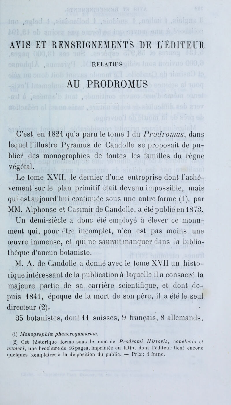 AYIS ET RENSEIGNEMENTS 1)E L’EDITEUR RELAT1FS AU PRODROMUS C’est en 1824 qu’a paru le tome 1 da Prodromus, dans lequel 1’illustre Pyramus de Candolle se proposait de pu- blier des monographies de toutes les famiiles du regne vegetal. Le tome XVII, le dernier d’une entreprise dont 1’aclie- vement sur le plan primitit* etait devenu impossible, mais qui est aujourddiui eontinuee sous une aulre forme (i), par MM. Alphonse et Gasimir de Candolle, a ete publie en 1873. Un demi-siecle a donc ete employe a elever ce monu- ment qui, pour etre incomplet, n’en est pas moins une oeuvre immense, et quine saurait manquer dans la biblio- theque d’aucun botaniste. M. A. de Candolle a donne avec le tome XVII un liisto- rique interessant de la publication a laquelle il a consacre la majeure partie de sa carriere scientifique, et dont de- puis 1841, epoque de la mort de son pere, il a ete le seul directeur (°2). 35 botanistes, dont 11 suisses, 9 frangais, 8 allemands, (1) Monographiee phanerogamarum. (2) Cet historique fovme sous le nom de Prodromi Historia, conclusio et numeri, une brochure de 1G pages, imprini6e en latin, dont l’6diteur lient encore