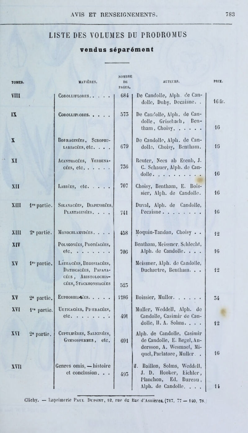 USTE DES VOLUMES DU PRODROMUS vendus s6par6ment kombre TOMES. MAT1EP.ES. DE PAGES. ACTEURS. VIII COROLI.IFLORES G84 De Candolle, Alph. de Can- tlolle, Duby, Dccaisno. . IX COROLLIFI.ORES. .... 573 De Candolle, Alph. de Can- dolle , Grisebach, Ben- tham, Choisy X Borraginees, Scropiiu- LARIACEES, etc. . . . 679 Do Candolle, Alph. de Can- dolle, Choisv, Benlham. XI Acantiiacef.s, Verbena- CEES, etc 73G Rcuter, Nees ab Esenb, J. C. Schauer, Alph. de Can- dolle XII Labikes, etc 707 Choisy, Bentham, E. Bois- sier, Alph. de Candolle. XIII lro partio. SOLANACEES, DlAPENSIEES, Plantagixees. . . . 741 Duval, Alph. de Candolle, Decaisne XIII 2® partie. Monochlamydees. . . . 458 Moquin-Tandon, Choisy . . XIV POLYGOXEES, Pp.OTEACEES, etc 700 Benlham, Meissncr. Schlecht, Alph. de Candolle. . . . XV lr® partio. Lauracees, Begoxiacees, Datiscacees, Papaya- CEES , ArISTOLOCHIA- cees, Stackiionsiacees 523 Meissner, Alph. de Candolle, Duchartre, Bentham. . . XV 2® partie. Eupiiorbia^es 1280 Boissier, Mulier XVI 1'® pari io. Up.ticacees, Piieracees, etc , 491 Mulier, Weddell, Alph. de Candolle, Casimir de Can- dolle, 11. A. Solms. . . . XVI 2° partie. Cupuufep.es, Salicixees, Gymxospermes, etc. 091 Alph. de Candolle, Casimir de Candolle, E. Regel, An- dersson, A. Wesmael, Mi- quel,Pariatore, Mulier. . XVII Genres ornis, — histoire et conclusion. . . 493 II. Baillon, Solms, Weddell, J. D. Ilooker, Eichler, rianchon, Ed. Bureau, Alph. de Candolle, . . . Clichy. — Taiprimerie Paul Dupont, 12, rue <lu Hac (TAsmerea. (717, 77— 140, 78. prix. 16 fr. 16 10 10 10 10 12 16 12 34 12 10 ti