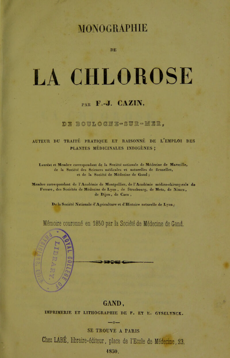 MONOGRAPHIE DE LA CHLOROSE PAR F.-J. CAZIIV, AUTEUR DU TRAITÉ PRATIQUE ET RAISONNÉ DE l'eMPLOI DES PLANTES MÉDICINALES INDIGÈNES ; lianr^at et Membre correspondant de la Société nationale de Médecine de Marseille, de la Société des Sciences médicales et naturelles de Bruxelles, et de la Société de Médecine de Gand ; Membre correspondant de l'Académie de Montpellier, de l'Académie mcdico-cIkirar[îieale À» Ferrare, des Sociétés de Médecine de Lyon , de Strasbourf;, de Metz, de Nimes, de Dijon, de Caen , De la Société Nationale d'Agriculture et d'Histoire naturelle de Lyon; Mémoire couronné en 1850 par la Société de Médecine de Gani GAND, IMPRIMERIE ET LITHOGRAPHIE DE F. ET E. GYSELYNCK. SE TROUVE A TARIS ChezLABÉ. likaiie-éditeur. place de l'Ecole de Médecine,23.