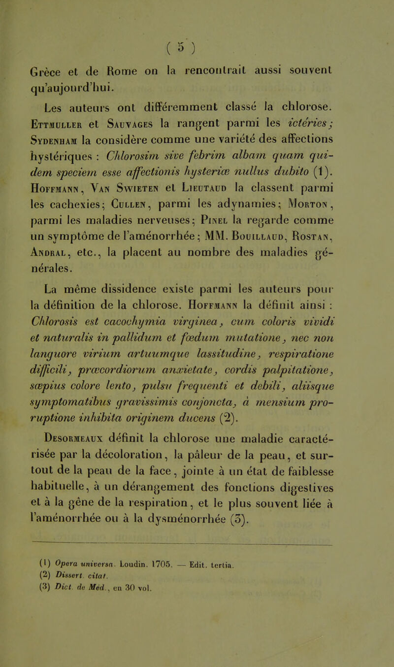 Grèce et de Rome on la rencoiilrail aussi souvent qu'aujourd'hui. Les auteurs ont difféiemment classé la chlorose. Ettmuller et Sauvages la rangent parmi les ictéries^ Sydenham la considère comme une variété des affections hystériques : Chlorosim sive febrim albam quam qui- dem speciem esse affectionis hysteriœ nullus duhito (1). Hoffmann, Van Swieten et Lieutaud la classent parmi les cachexies; Cullen, parmi les adynamies; Morton , parmi les maladies nerveuses; Pinel la regarde comme un symptôme de l'aménorrhée; MM. Bouillaud, Rostan, Andral, etc., la placent au nombre des maladies gé- nérales. La même dissidence existe parmi les auteurs pour la définition de la chlorose. Hoffmann la définit ainsi : CMorosis est cacochymia viryinea, cum coloris vividi et naturalis in pallidiim et fœdum mutatione ^ ?îec non languore virium artimmque lassitiidine, respiratione difficilij prœcorddorum anxietate^ cordis palpitatione, sœpius colore lento^ pulsu freqiienti et debili, aliisque symptomatibus yravissimis conjojicta, à mensium pro~ ruptione inhibita originem ducens (2). Desormeaux définit la chlorose une maladie caracté- risée par la décoloration, la pâleur de la peau, et sur- tout de la peau de la face, jointe à un état de faiblesse habituelle, à un dérangement des fonctions digeslives et à la gène de la respiration, et le plus souvent liée à l'aménorrhée ou à la dysménorrhée (3). (1) Opéra univcrsn. Loudin. 1705. — (2) Dissert citât. (3) Dict du Méd., en 30 vol. Edit. lerlia.