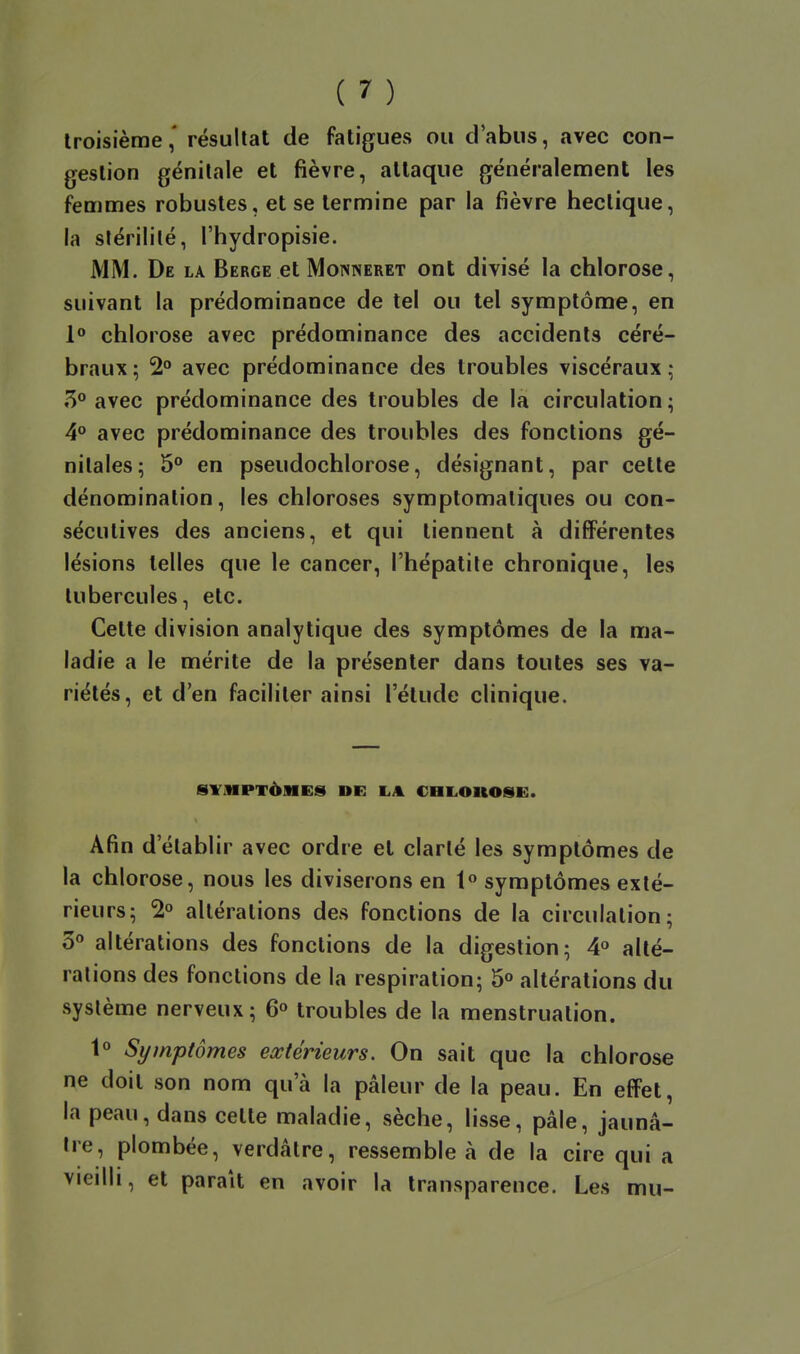 troisièmerésultat de fatigues ou d'abus, avec con- gestion génitale et fièvre, attaque généralement les femmes robustes, et se termine par ia fièvre hectique, la stérilité, l'hydropisie. MM. De la Berge et Monneret ont divisé la chlorose, suivant la prédominance de tel ou tel symptôme, en 1 chlorose avec prédominance des accidents céré- braux ; 2» avec prédominance des troubles viscéraux ; 5° avec prédominance des troubles de la circulation ; 4° avec prédominance des troubles des fonctions gé- nitales; 5° en pseudochlorose, désignant, par cette dénomination, les chloroses symptomaliques ou con- sécutives des anciens, et qui tiennent à différentes lésions telles que le cancer, l'hépatite chronique, les tubercules, etc. Cette division analytique des symptômes de la ma- ladie a le mérite de la présenter dans toutes ses va- riétés, et d'en faciliter ainsi l'étude clinique. SVMPTèMES DE LA CHLOUOSE. Afin d'établir avec ordre et clarté les symptômes de la chlorose, nous les diviserons en 1 symptômes exté- rieurs; 2° altérations des fonctions de la circulation; 3« altérations des fonctions de la digestion; 4° alté- rations des fonctions de la respiration; 5° altérations du système nerveux; 6« troubles de la menstruation. 1° Symptômes extérieurs. On sait que la chlorose ne doit son nom qu'à la pâleur de la peau. En efFet, la peau, dans celte maladie, sèche, lisse, pâle, jaunâ- tre, plombée, verdâtre, ressemble à de la cire qui a vieilli, et parait en avoir la transparence. Les mu-