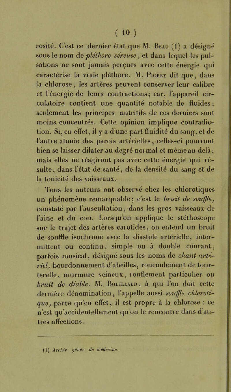 rosilé. C'est ce dernier état que M. Beau (1) a désigné soLis le nom de pléthore séreuse, et dans lequel les pul- sations ne sont jamais perçues avec celle énergie qui caractérise la vraie pléthore. M. Piorry dit que, dans la chlorose, les artères peuvent conserver leur calibre et lenergie de leurs contractionsi car, l'appareil cir- culatoire contient une quantité notable de fluides; seulement les principes nutritifs de ces derniers sont moins concentrés. Cette opinion implique contradic- tion. Si, en effet, il y a d'une part fluidité du sang, et de l'autre atonie des parois artérielles, celles-ci pourront bien se laisser dilater au degré normal et même au-delà : mais elles ne réagiront pas avec cette énergie qui ré- sulte, dans l'état de sanlé, de la densité du sang et de la tonicité des vaisseaux. Tous les auteurs ont observé chez les chlorotiques un phénomène remarquable; c'est le bruit de sovffie, constaté par l'auscultation, dans les gros vaisseaux de l'aîne et du cou. Lorsqu'on applique le stéthoscope sur le trajet des artères carotides, on entend un bruit de souffle isochrone avec la diastole artérielle, inter- mittent ou continu, simple ou à double courant, parfois musical, désigné sous les noms de chant arté- riel, bourdonnement d'abeilles, roucoulement de tour- terelle, murmure veineux, ronflement particulier ou bruit de diable. M. Bocillaud, à qui l'on doit celle dernière dénomination, l'appelle aussi souffle chloroti- que, parce qu'en effet, il est propre à la chlorose : ce n'est qu'accidentellement qu'on le rencontre dans d'au- tres affections. (I) Anhiv. géiiér. de médccme.