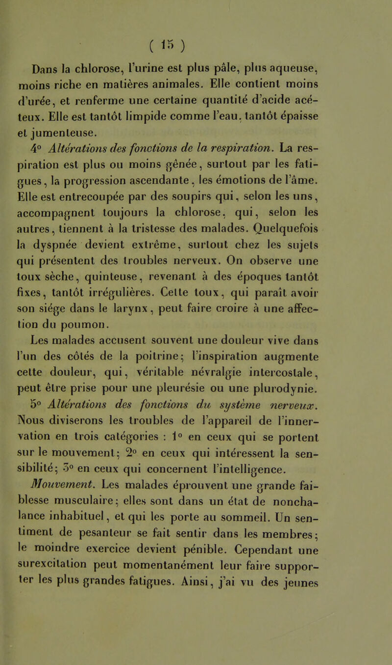 ( ) Dans la chlorose, l'urine est plus pâle, plus aqueuse, moins riche en matières animales. Elle contient moins d'urée, et renferme une certaine quantité d'acide acé- leux. Elle est tantôt limpide comme l'eau, tantôt épaisse et jumenteuse. 4° Altérations des fonctions de la respiration. La res- piration est plus ou moins gênée, surtout par les fati- gues, la progression ascendante, les émotions de l'âme. Elle est entrecoupée par des soupirs qui, selon les uns, accompagnent toujours la chlorose, qui, selon les autres, tiennent à la tristesse des malades. Quelquefois la dyspnée devient extrême, surtout chez les sujets qui présentent des troubles nerveux. On observe une toux sèche, quinteuse, revenant à des époques tantôt fixes, tantôt irrégulières. Celte toux, qui paraît avoir son siège dans le larynx, peut faire croire à une affec- tion du poumon. Les malades accusent souvent une douleur vive dans l'un des côtés de la poitrine; l'inspiration augmente cette douleur, qui, véritable névralgie intercostale, peut être prise pour une pleurésie ou une plurodynie. 5° Altérations des fonctions du système nerveucc. Nous diviserons les troubles de l'appareil de l'inner- vation en trois catégories : 1° en ceux qui se portent sur le mouvement; 2° en ceux qui intéressent la sen- sibilité; 3° en ceux qui concernent l'intelligence. Mouvement. Les malades éprouvent une grande fai- blesse musculaire; elles sont dans un état de noncha- lance inhabituel, et qui les porte au sommeil. Un sen- timent de pesanteur se fait sentir dans les membres; le moindre exercice devient pénible. Cependant une surexcitation peut momentanément leur faire suppor- ter les plus grandes fatigues. Ainsi, j'ai vu des jeunes