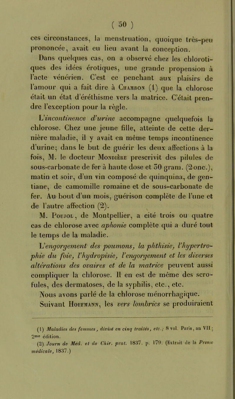 ces circonstances, la menstruation, quoique très-peu prononcée, avait eu lieu avant la conception. Dans quelques cas, on a observé chez les chloroli- ques des idées erotiques, une grande propension à l'acte vénérien. C'est ce penchant aux plaisirs de l'amour qui a fait dire à Chambon (1) que la chlorose était un état d'érélhisme vers la matrice. C'était pren- dre l'exception pour la règle. h'incontinence d'usine accompagne quelquefois la chlorose. Chez une jeune fille, alleinle de cette der- nière maladie, il y avait en même temps incontinence d'urine; dans le but de guérir les deux afiFeclions à la fois, M. le docteur Mondière prescrivit des pilules de sous-carbonate de fer à haute dose et 50 gram. (2onc.), matin et soir, d'un vin composé de quinquina, de gen- tiane, de camomille romaine et de sous-carbonate de fer. Au bout d'un mois, guérison complète de l'une et de l'autre affection (2). M. PouJOL, de Montpellier, a cité trois ou quatre cas de chlorose avec aphonie complète qui a duré tout le temps de la maladie. \Jengorgement des poitmons^ la p/ithisie^ l'hypertro- phie du foie, Vhydropisie, l'engorgement et les diverses altérations des ovaires et de la matrice peuvent aussi compliquer la chlorose. Il en est de même des scro- fules, des dermatoses, de la syphilis, etc., etc. Nous avons parlé de la chlorose ménorrhagique. Suivant Hoffmann, les vers lombrics se produiraient (1) Maladies des femmes, divisé en cinq traités, etc.; 8 vol. Paris, an VII ; 2nio édition. (2) Journ do Méd. et de Chir. prat. 1837. p. 179. (Extrait de la Presse médicale, 1837.)