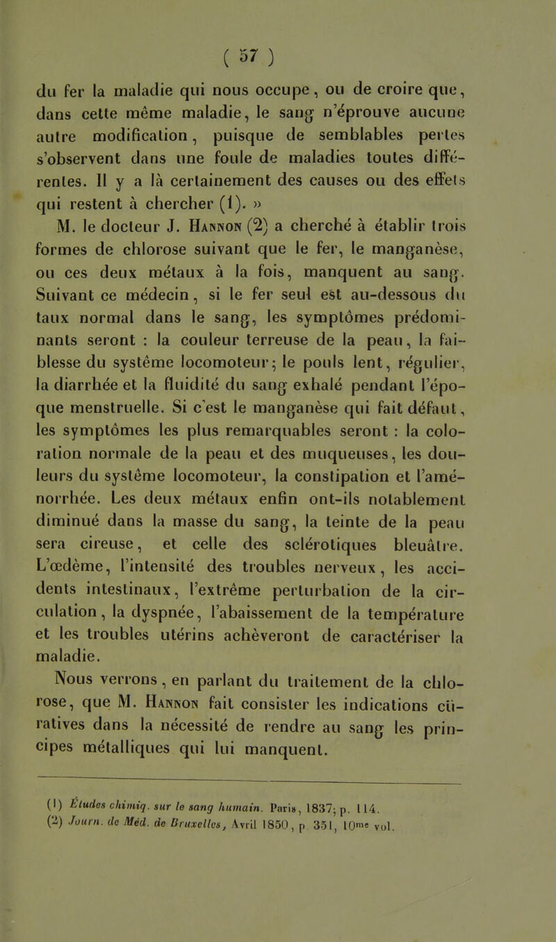 du fer la maladie qui nous occupe, ou de croire que, dans cette même maladie, le sang n'éprouve aucune autre modification, puisque de semblables pertes s'observent dans une foule de maladies toutes diffé- rentes. 11 y a là certainement des causes ou des effets qui restent à chercher (1). » M. le docteur J. Hawnon (2) a cherché à établir trois formes de chlorose suivant que le fer, le manganèse, ou ces deux métaux à la fois, manquent au sang. Suivant ce médecin, si le fer seul eàt au-dessous du taux normal dans le sang, les symptômes prédomi- nants seront : la couleur terreuse de la peau, la fai- blesse du système locomoteur; le pouls lent, régulier, la diarrhée et la fluidité du sang exhalé pendant l'épo- que menstruelle. Si c'est le manganèse qui fait défaut, les symptômes les plus remarquables seront : la colo- ration normale de la peau et des muqueuses, les dou- leurs du système locomoteur, la constipation et l'amé- norrhée. Les deux métaux enfin ont-ils notablement diminué dans la masse du sang, la teinte de la peau sera cireuse, et celle des sclérotiques bleuâtre. L'œdème, l'intensité des troubles nerveux, les acci- dents intestinaux, l'extrême perturbation de la cir- culation, la dyspnée, l'abaissement de la température et les troubles utérins achèveront de caractériser la maladie. Nous verrons, en parlant du traitement de la chlo- rose, que M. Hannon fait consister les indications cli- ratives dans la nécessité de rendre au sang les prin- cipes métalliques qui lui manquent. (1) Eludes chimiq. sur le sang humain. Pari», 1837; p. 114. (2) Jouni. do Méd. de Bruxelles, Avril 1850, p 351, lO! vol.