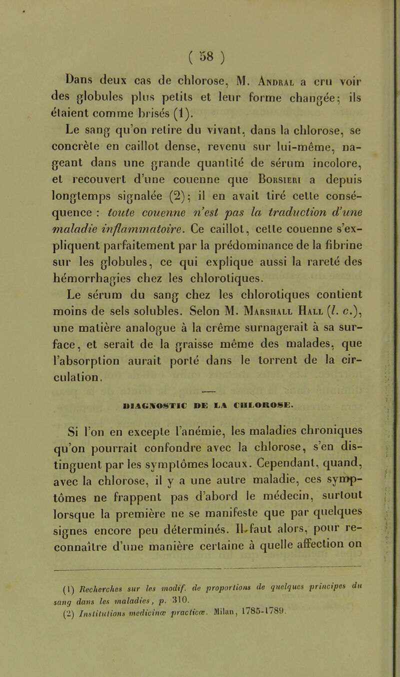 Dans deux cas de chlorose, M. Andral a cru voir des globules plus pelils et leur forme changée; ils étaient comme brisés (1). Le sang qu'on relire du vivant, dans la chlorose, se concrèle en caillot dense, revenu sur lui-même, na- geant dans une grande quantité de sérum incolore, et recouvert d'une couenne que Borsieri a depuis longtemps signalée (2) 5 il en avait tiré cette consé- quence : toute couenne n'est pas la traduction d'une maladie inflammatoire. Ce caillot, celte couenne s'ex- pliquent parfaitement par la prédominance de la fibrine sur les globules, ce qui explique aussi la rareté des hémorrhagies chez les chlorotiques. Le sérum du sang chez les chlorotiques contient moins de sels solubles. Selon M. Marshall Hall (/. c), une matière analogue à la crème surnagerait à sa sur- face, et serait de la graisse même des malades, que l'absorption aurait porté dans le torrent de la cir- culation. DIAGHOSTIC DE I.A CHLOROSE. Si l'on en exceple l'anémie, les maladies chroniques qu'on pourrait confondre avec la chlorose, s'en dis- tinguent par les symptômes locaux. Cependant, quand, avec la chlorose, il y a une autre maladie, ces synïp- tômes ne frappent pas d'abord le médecin, surtout lorsque la première ne se manifeste que par quelques signes encore peu déterminés. lUfaut alors, pour re- connaître d'une manière certaine à quelle affection on (1) Recherchas sur les modif. de proportions de quelques principes du sang dans les maladies, p. 310. (2) Institutions medicinœ practicœ. Milan, 1785-1789.