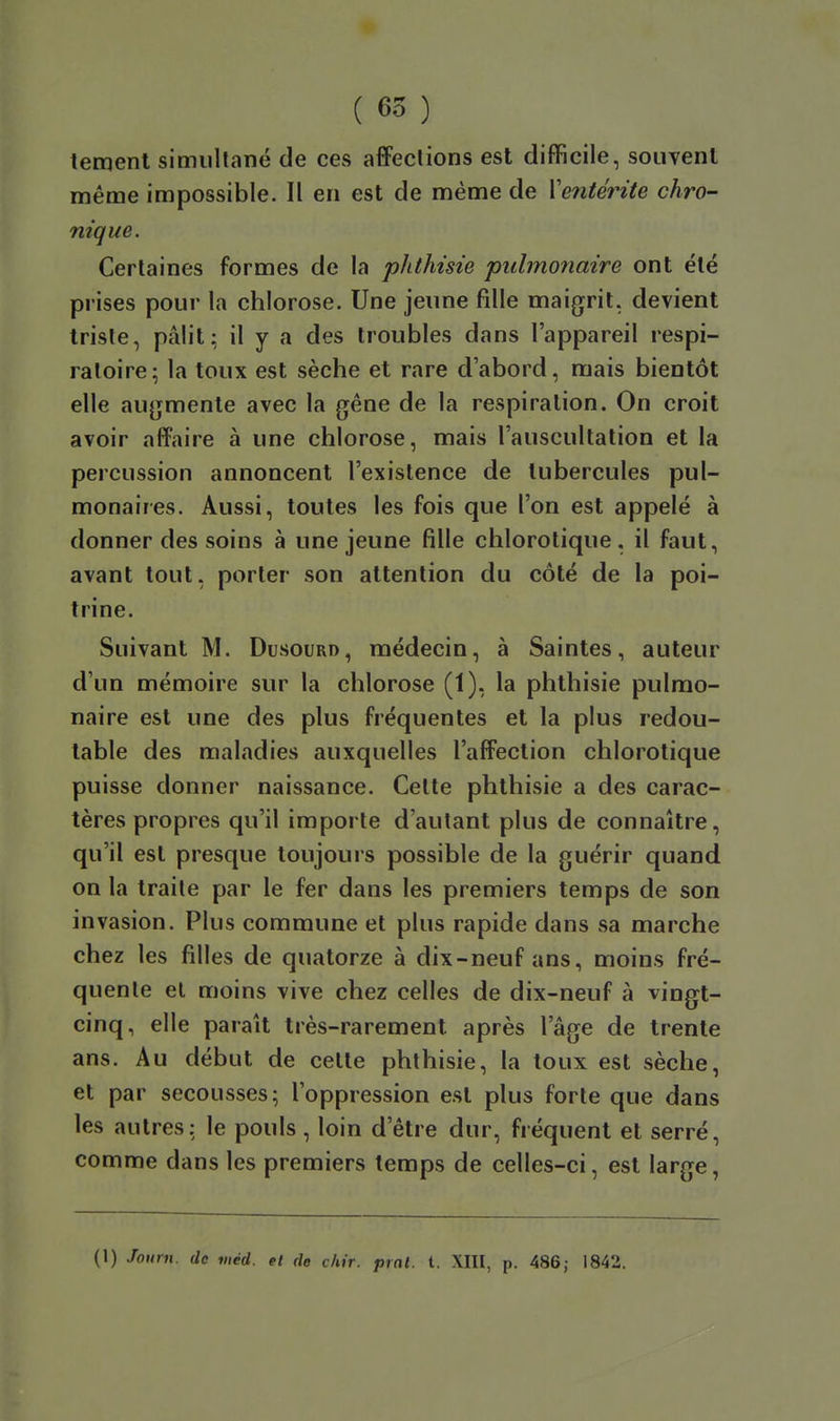 ( 65 ) temenl simultané de ces affections est difficile, souvenl même impossible. Il en est de même de Ventérite chro- nique. Certaines formes de la phthisie pulmonaire ont été prises pour la chlorose. Une jeune fille maigrit, devient triste, pâlit: il y a des troubles dans l'appareil respi- ratoire; la toux est sèche et rare d'abord, mais bientôt elle augmente avec la gêne de la respiration. On croit avoir affaire à une chlorose, mais l'auscultation et la percussion annoncent l'existence de tubercules pul- monaires. Aussi, toutes les fois que l'on est appelé à donner des soins à une jeune fille chlorotique. il faut, avant tout, porter son attention du côté de la poi- trine. Suivant M. Dusourd, médecin, à Saintes, auteur d'un mémoire sur la chlorose (1), la phthisie pulmo- naire est une des plus fréquentes et la plus redou- table des maladies auxquelles l'affection chlorotique puisse donner naissance. Cette phthisie a des carac- tères propres qu'il importe d'autant plus de connaître, qu'il est presque toujours possible de la guérir quand on la traite par le fer dans les premiers temps de son invasion. Plus commune et plus rapide dans sa marche chez les filles de quatorze à dix-neuf ans, moins fré- quente el moins vive chez celles de dix-neuf à viugt- cinq, elle paraît très-rarement après l'âge de trente ans. Au début de celte phthisie, la toux est sèche, et par secousses; l'oppression est plus forte que dans les autres: le pouls , loin d'être dur, fréquent el serré, comme dans les premiers temps de celles-ci, est large,