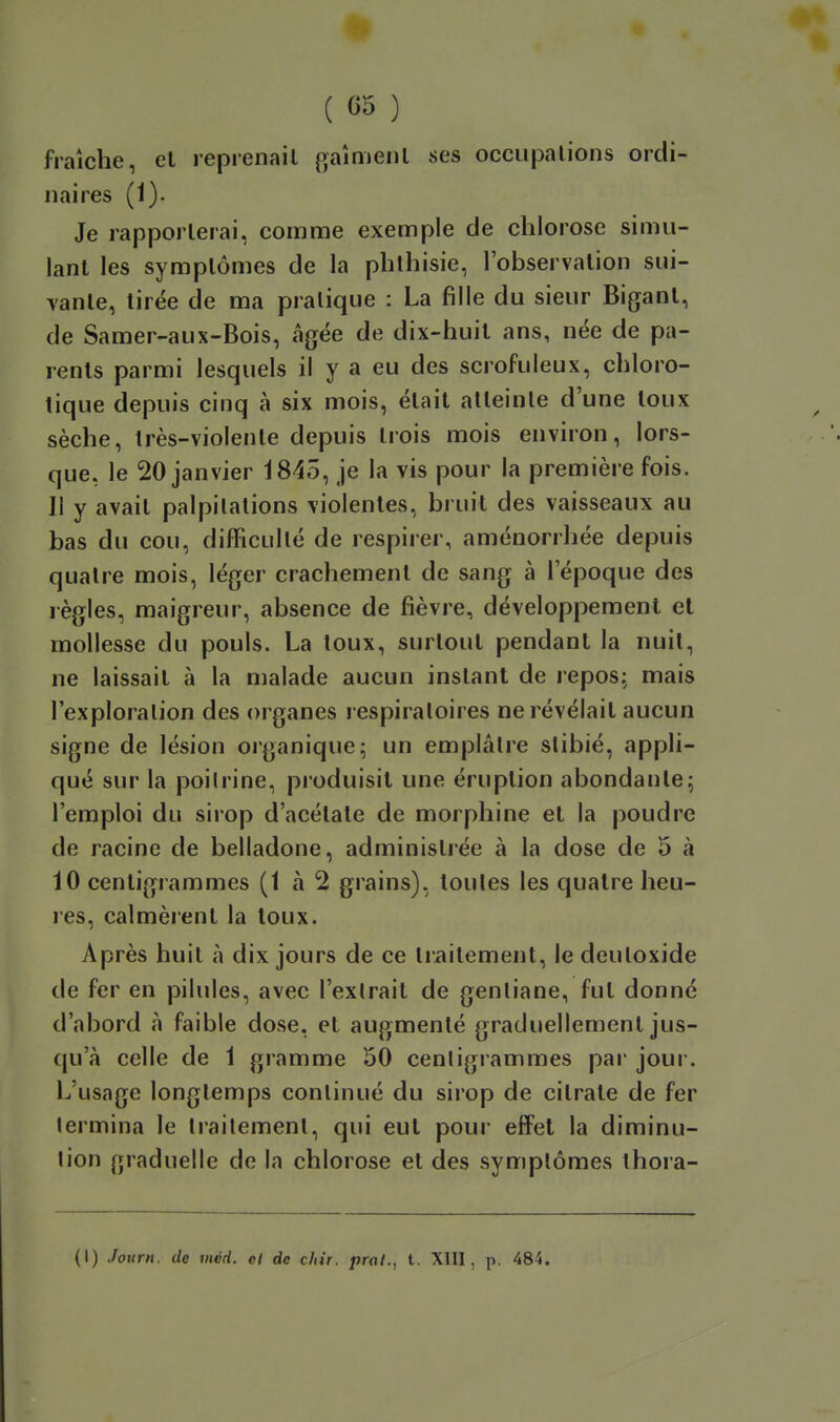 ( «5 ) fraîche, et reprenait gaîmenl ses occupations ordi- naires (1). Je rapporterai, comme exemple de chlorose simu- lant les symptômes de la phlhisie, l'observation sui- vante, tirée de ma pratique : La fille du sieur Bigant, de Samer-aux-Bois, âgée de dix-huit ans, née de pa- rents parmi lesquels il y a eu des scrofuleux, chloro- tique depuis cinq à six mois, était atteinte d'une toux sèche, Irès-violenle depuis trois mois environ, lors- que, le 20 janvier 1845, je la vis pour la première fois. 11 y avait palpitations violentes, bruit des vaisseaux au bas du cou, difficulté de respirer, aménorrhée depuis quatre mois, léger crachement de sang à l'époque des règles, maigreur, absence de fièvre, développement et mollesse du pouls. La toux, surtout pendant la nuit, ne laissait à la malade aucun instant de repos; mais l'exploration des organes respiratoires ne révélait aucun signe de lésion organique ; un emplâtre slibié, appli- qué sur la poitrine, pioduisit une éruption abondante; l'emploi du sirop d'acétate de morphine et la poudre de racine de belladone, administrée à la dose de 5 à 10 centigrammes (1 à 2 grains), toutes les quatre heu- res, calmèrent la toux. Après huit à dix jours de ce traitement, le deutoxide de fer en pilules, avec l'extrait de gentiane, fut donné d'abord à faible dose, et augmenté graduellement jus- qu'à celle de 1 gramme 50 centigrammes par jour. L'usage longtemps continué du sirop de citrate de fer termina le traitement, qui eut pour effet la diminu- tion graduelle de la chlorose et des symptômes thora-