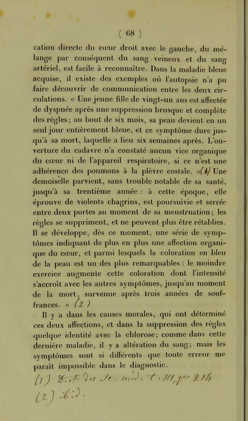 ( 08 ) calion directe du cœur droit avec le gauche, du mé- lange par conséquent du sang veineux et du sang artériel, est facile à reconnaître. Dans la maladie bleue acquise, il existe des exemples où l'autopsie n'a pu faire découvrir de communication entre les deux cir- culations. « Une jeune fille de vingt-un ans est affectée de dyspnée après une suppression brusque et complète des règles; au bout de six mois, sa peau devient en un seul jour entièrement bleue, et ce symptôme dure jus- qu'à sa mort, laquelle a lieu six semaines après. L'ou- verture du cadavre n'a constaté aucun vice organique du cœur ni de l'appareil respiratoire, si ce n'est une adhérence des poumons à la plèvre coslale. •>y(k/ Une demoiselle parvient, sans trouble notable de sa santé, jusqu'à sa trentième année : à celte époque, elle éprouve de violents chagrins, est poursuivie et serrée entre deux portes au moment de sa menstruation; les règles se suppriment, et ne peuvent plus être rétablies. Il se développe, dès ce moment, une série de symp- tômes indiquant de plus en plus une affection organi- que du cœur, et parmi lesquels la coloration en bleu de la peau est un des plus remarquables : le moindre exercice augmente cette coloration dont l'intensité s'accroît avec les autres symptômes, jusqu'au moment de la mort, survenue après trois années de souf- frances. » ? Il y a dans les causes morales, qui ont déterminé ces deux affections, et dans la suppression des règles quelque identité avec la chlorose; comme dans cette dernière maladie, il y a altération du sang; mais les symptômes sont si différents que toute erreur me paraît impossible dans le diagnostic.