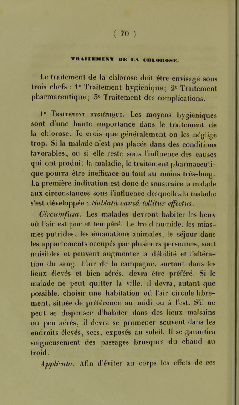 TRAITEMRIVT DE I.A Cni.OnOSR. Le traitement de la chlorose doit être envisagé sous trois diefs : 1° Traitement hygiénique; 2 Traitement pharmaceutique; 5» Traitement des complications. i° Traitkmeist hygiénique. Les moyens hygiéniques sont d'une haute importance dans le traitement de la chlorose. Je crois que généralement on les néglige trop. Si la malade n'est pas placée dans des conditions favorables, ou si elle reste sous l'influence des causes qui ont produit la maladie, le traitement pharmaceuti- que pourra être inefficace ou tout au moins très-long. La première indication est donc de soustraire la malade aux circonstances sous l'influence desquelles la maladie s'est développée : Sublatâ causa tolliticr effectus. Circiimfusa. Les malades devront habiter les lieux où l'air est pur et tempéré. Le froid humide, les mias- mes putrides, les émanations animales, le vséjour dans les appartements occupés par plusieurs personnes, sont nuisibles et peuvent augmenter la débilité et l'altéra- tion du sang. L'air de la campagne, surtout dans les lieux élevés et bien aérés, devra être préféré. Si le malade ne peut quitter la ville, il devra, autant que possible, choisir une habitation où l'air circule libre- ment, située de préférence au midi ou à l'est. S'il ne peut se dispenser d'habiter dans des lieux malsains ou peu aérés, il devra se promener souvent dans les endroits élevés, secs, exposés au soleil. Il se garantira soigneusement des passages brusques du chaud au froid. Applicata. Afin d'éviter au corps les effets de ces