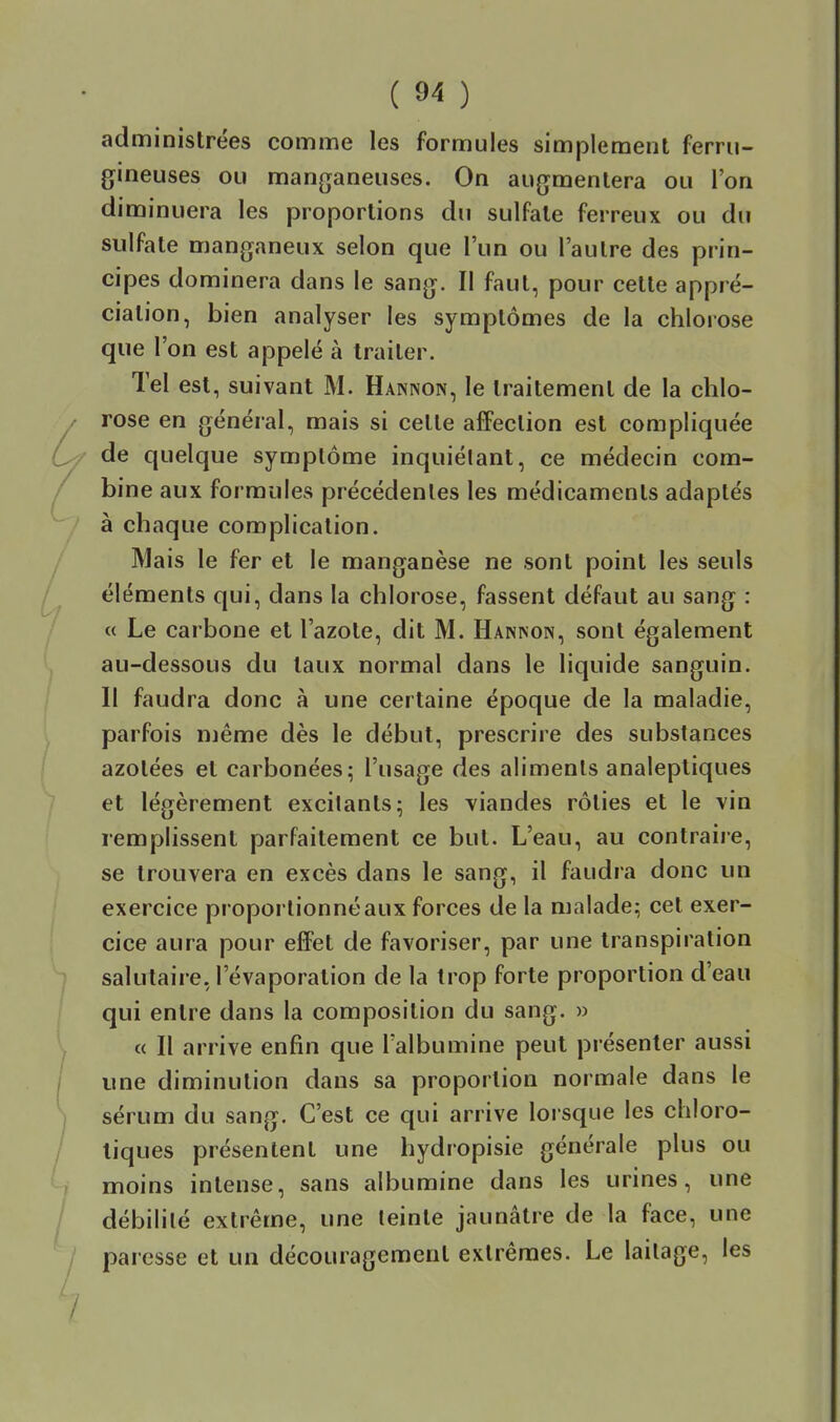 administrées comme les formules simplement ferru- gineuses ou manganeuses. On augmentera ou l'on diminuera les proportions du sulfate ferreux ou du sulfate manganeux selon que l'un ou l'autre des prin- cipes dominera dans le sang. Il faut, pour cette appré- ciation, bien analyser les symptômes de la chlorose que l'on est appelé à traiter. Tel est, suivant M. Hannon, le traitement de la chlo- rose en général, mais si cette affection est compliquée de quelque symptôme inquiétant, ce médecin com- bine aux formules précédentes les médicaments adaptés à chaque complication. Mais le fer et le manganèse ne sont point les seuls éléments qui, dans la chlorose, fassent défaut au sang : « Le carbone et l'azote, dit M. Hannon, sont également au-dessous du taux normal dans le liquide sanguin. Il faudra donc à une certaine époque de la maladie, parfois même dès le début, prescrire des substances azotées et carbonées; l'usage des aliments analeptiques et légèrement excitants; les viandes rôties et le vin remplissent parfaitement ce but. L'eau, au contraire, se trouvera en excès dans le sang, il faudra donc un exercice proportionné aux forces de la malade; cet exer- cice aura pour effet de favoriser, par une transpiration salutaire, l'évaporation de la trop forte proportion d'eau qui entre dans la composition du sang. » « Il arrive enfin que l'albumine peut présenter aussi une diminution dans sa proportion normale dans le sérum du sang. C'est ce qui arrive lorsque les chloro- liques présentent une hydropisie générale plus ou moins intense, sans albumine dans les urines, une débilité extrême, une teinte jaunâtre de la face, une paresse et un découragement extrêmes. Le laitage, les