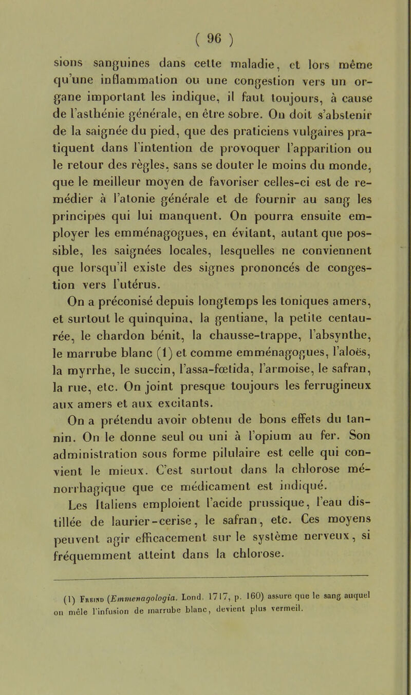 sions sanguines clans celle maladie, et lors même qu'une inflammalion ou une congeslion vers un or- gane important les indique, il faut toujours, à cause de l'aslhénie générale, en être sobre. Ou doit s'abstenir de la saignée du pied, que des praticiens vulgaires pra- tiquent dans rintention de provoquer l'apparition ou le retour des règles, sans se douter le moins du monde, que le meilleur moyen de favoriser celles-ci est de re- médier à l'atonie générale et de fournir au sang les principes qui lui manquent. On pourra ensuite em- ployer les emraénagogues, en évitant, autant que pos- sible, les saignées locales, lesquelles ne conviennent que lorsqu'il exisle des signes prononcés de conges- tion vers l'utérus. On a préconisé depuis longtemps les toniques amers, et surtout le quinquina, la gentiane, la petite centau- rée, le chardon bénit, la chausse-trappe, l'absynthe, le marrube blanc (1) et comme emménagogues, l'aloës, la myrrhe, le succin, l'assa-fœtida, l'armoise, le safran, la rue, etc. On joint presque toujours les ferrugineux aux amers et aux excitants. On a prétendu avoir obtenu de bons efiFets du tan- nin. On le donne seul ou uni à l'opium au fer. Son administration sous forme pilulaire est celle qui con- vient le mieux. C'est surtout dans la chlorose mé- norrhagique que ce médicament est indiqué. Les Italiens emploient l'acide prussique, l'eau dis- tillée de laurier-cerise, le safran, etc. Ces moyens peuvent agir efficacement sur le système nerveux, si fréquemment atteint dans la chlorose. (1) Freind [Emmertagologia. Lond. 1717, p. 160) assure que le sang auquel I mêle l'infusion de marrube blanc, devient plus vermeil.