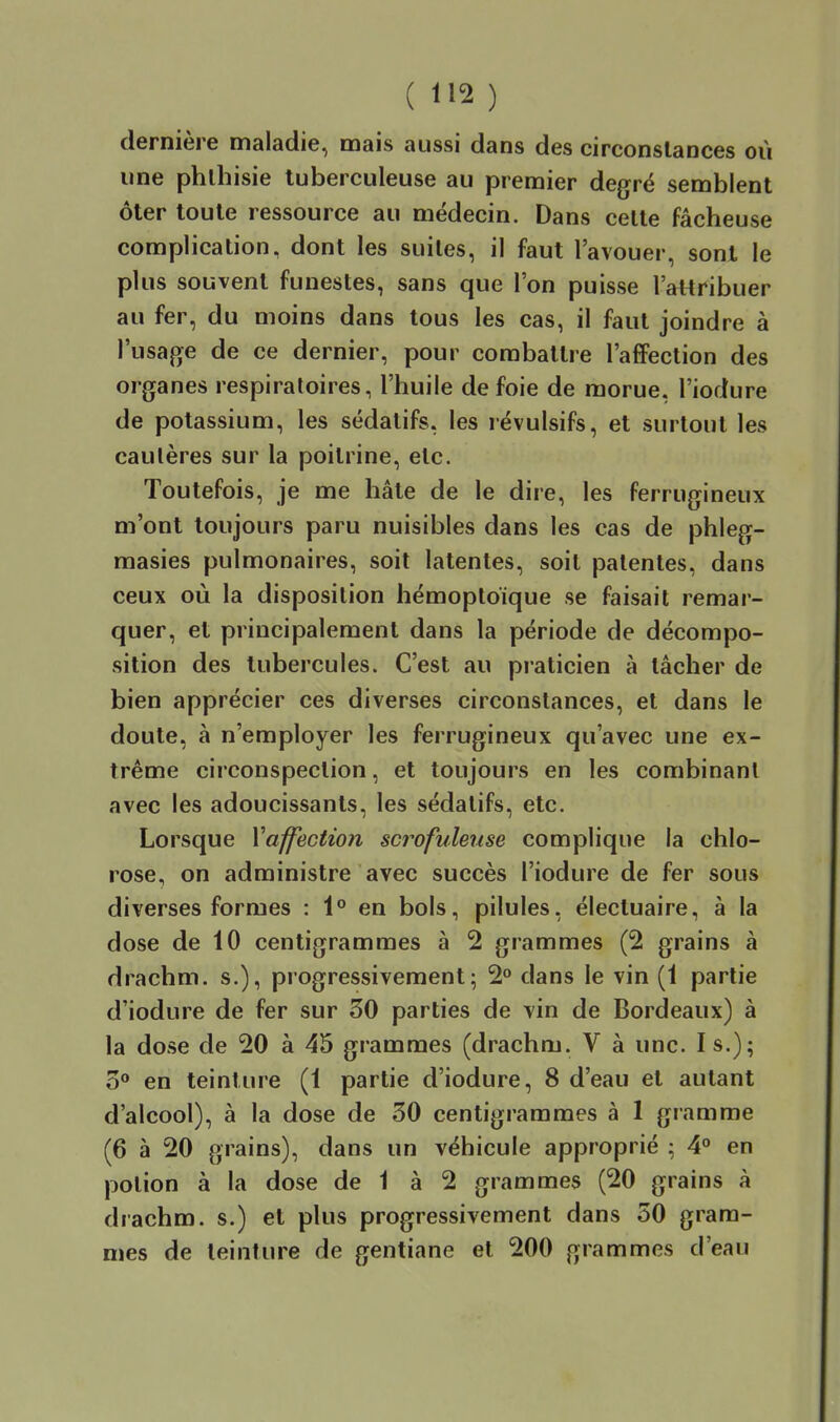 dernière maladie, mais aussi dans des circonstances où une phlhisie tuberculeuse au premier degré semblent ôter toute ressource au médecin. Dans celte fâcheuse complication, dont les suites, il faut l'avouer, sonl le plus souvent funestes, sans que l'on puisse l'attribuer au fer, du moins dans tous les cas, il faut joindre à l'usage de ce dernier, pour combattre l'affection des organes respiratoires, l'huile de foie de morue, l'iodure de potassium, les sédatifs, les révulsifs, et surtout les cautères sur la poitrine, etc. Toutefois, je me hâte de le dire, les ferrugineux m'ont toujours paru nuisibles dans les cas de phleg- raasies pulmonaires, soit latentes, soit patentes, dans ceux où la disposition hémoptoïque se faisait remar- quer, et principalement dans la période de décompo- sition des tubercules. C'est au praticien à tâcher de bien apprécier ces diverses circonstances, et dans le doute, à n'employer les ferrugineux qu'avec une ex- trême circonspection, et toujours en les combinant avec les adoucissants, les sédatifs, etc. Lorsque ^affection scrofuleuse complique la chlo- rose, on administre avec succès l'iodure de fer sous diverses formes : 1° en bols, pilules, électuaire, à la dose de 10 centigrammes à 2 grammes (2 grains à drachm. s.), progressivement; 2° dans le vin (1 partie d'iodure de fer sur 50 parties de vin de Bordeaux) à la dose de 20 à 45 grammes (drachm. V à une. I s.); en teinture (1 partie d'iodure, 8 d'eau et autant d'alcool), à la dose de 30 centigrammes à 1 gramme (6 à 20 grains), dans un véhicule approprié ^ 4° en potion à la dose de 1 à 2 grammes (20 grains à drachm. s.) et plus progressivement dans 50 gram- mes de teinture de gentiane et 200 grammes d'eau