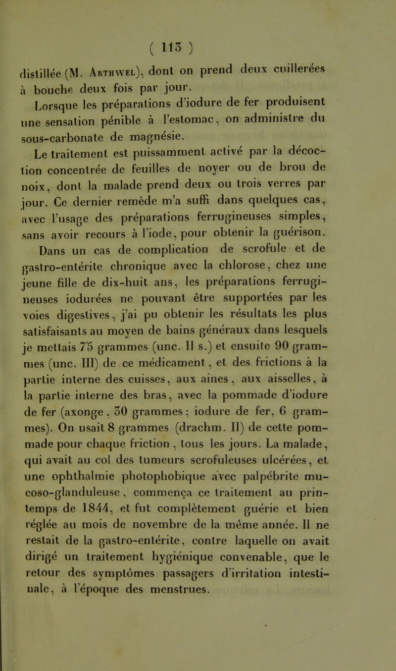 flislillée (M. Arthwel), dont on prend deux cuillerées à bouche deux fois par jour. Lorsque les préparations d'iodure de fer produisent une sensation pénible à l'eslomac, on administre du sous-carbonate de magnésie. Le traitement est puissamment activé par la décoc- tion concentrée de feuilles de noyer ou de brou de noix, dont la malade prend deux ou trois verres par jour. Ce dernier remède m'a suffi dans quelques cas, avec l'usage des préparations ferrugineuses simples, sans avoir recours à l'iode, pour obtenir la guérison. Dans un cas de complication de scrofule et de gastro-entérite chronique avec la chlorose, chez une jeune fille de dix-huit ans, les préparations ferrugi- neuses ioduiées ne pouvant être supportées par les voies digeslives, j'ai pu obtenir les résultats les plus satisfaisants au moyen de bains généraux dans lesquels je mettais 75 grammes (une. II s.) et ensuite 90 gram- mes (une. III) de ce médicament, et des frictions à la partie interne des cuisses, aux aines, aux aisselles, à la partie interne des bras, avec la pommade d'iodure de fer (axonge. 30 grammes; iodure de fer, 6 gram- mes). On usait 8 grammes (drachm. Il) de cette pom- made pour chaque friction , tous les jours. La malade, qui avait au col des tumeurs scrofuleuses ulcérées, et une ophthalmie photophobique avec palpébrile mu- coso-glanduleuse. commença ce traitement au prin- temps de 1844, et fut complètement guérie et bien réglée au mois de novembre de la même année. Il ne restait de la gastro-entérite, contre laquelle on avait dirigé un traitement hygiénique convenable, que le retour des symptômes passagers d'irritation intesti- nale, à l'époque des menstrues.