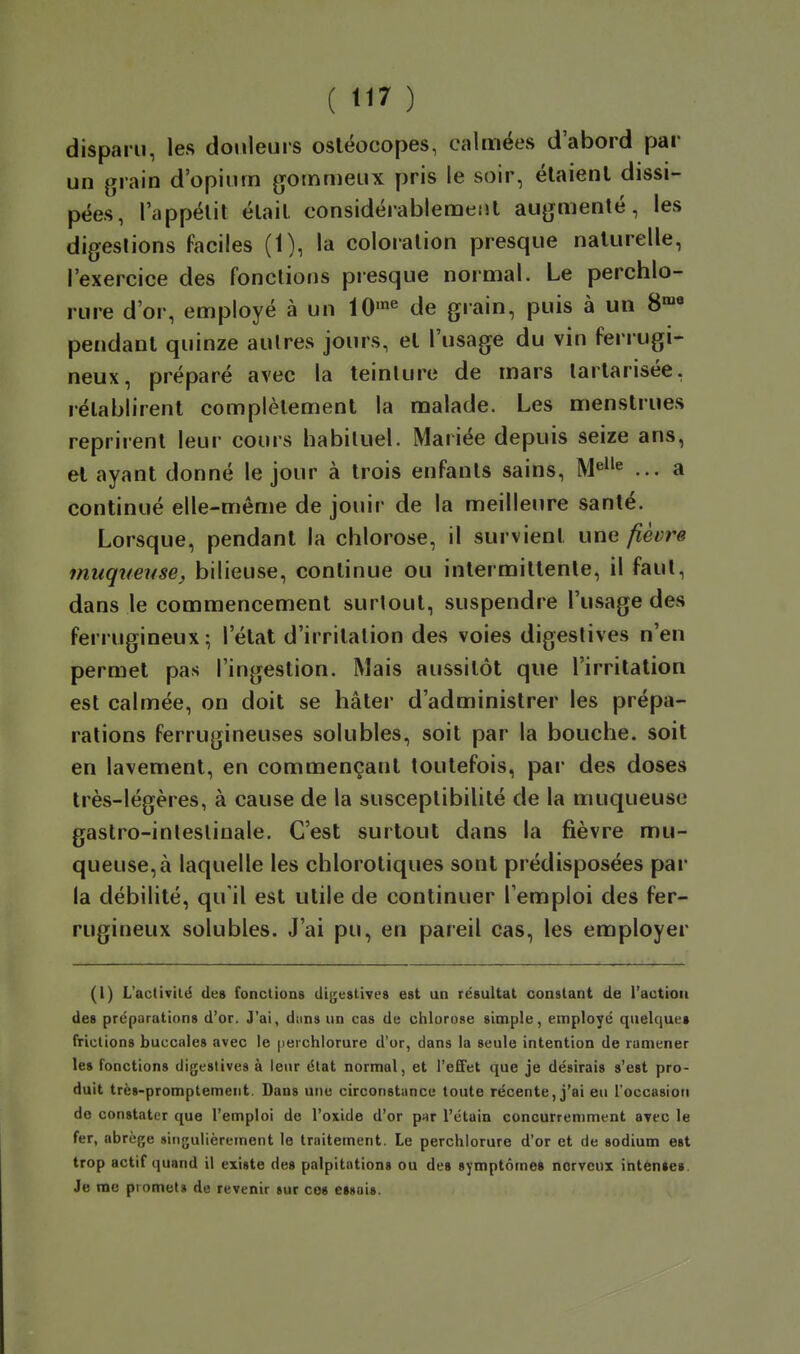 disparu, les douleurs osléocopes, calmées d'abord par un grain d'opium gommeux pris le soir, étaient dissi- pées, l'appétit était considérablement augmenté, les digestions faciles (1), la coloration presque naturelle, l'exercice des fonctions presque normal. Le perchlo- rure d'or, employé à un 10'« de grain, puis à un S»* pendant quinze autres jours, et l'usage du vin ferrugi- neux, préparé avec la teinUire de mars lartarisée, rétablirent complètement la malade. Les menstrues reprirent leur cours habituel. Mariée depuis seize ans, et ayant donné le jour à trois enfants sains, M«^'^ ... a continué elle-même de jouir de la meilleure santé. Lorsque, pendant la chlorose, il survient une fièvre muqueuse^ bilieuse, continue ou intermittente, il faut, dans le commencement surtout, suspendre l'usage des ferrugineux; l'état d'irritation des voies digestives n'en permet pas l'ingestion. Mais aussitôt que l'irritation est calmée, on doit se hâter d'administrer les prépa- rations ferrugineuses solubles, soit par la bouche, soit en lavement, en commençant toutefois, par des doses très-légères, à cause de la susceptibilité de la muqueuse gastro-intestinale. C'est surtout dans la fièvre mu- queuse, à laquelle les chlorotiques sont prédisposées par la débilité, qu'il est utile de continuer l'emploi des fer- rugineux solubles. J'ai pu, en pareil cas, les employer (1) L'activilé des fonctions digestives est un résultat conslant de l'action des préparations d'or. J'ai, diins un cas de chlorose simple, employé quelque» frictions buccales avec le [lerchiorure d'or, dans la seule intention de ramener le» fonctions digestives à leur état normal, et l'effet que je désirais s'est pro- duit trè»-promptemeiit. Dans une circonstance toute récente, j'ai eu l'occasioti do constater que l'emploi de l'oxide d'or par l'étain concurremment avec le fer, abrège singulièrement le traitement. Le perchiorure d'or et de sodium est trop actif quand il existe des palpitation» ou des symptôme» nerveux intén»es. Je me promets de revenir sur ces essai».