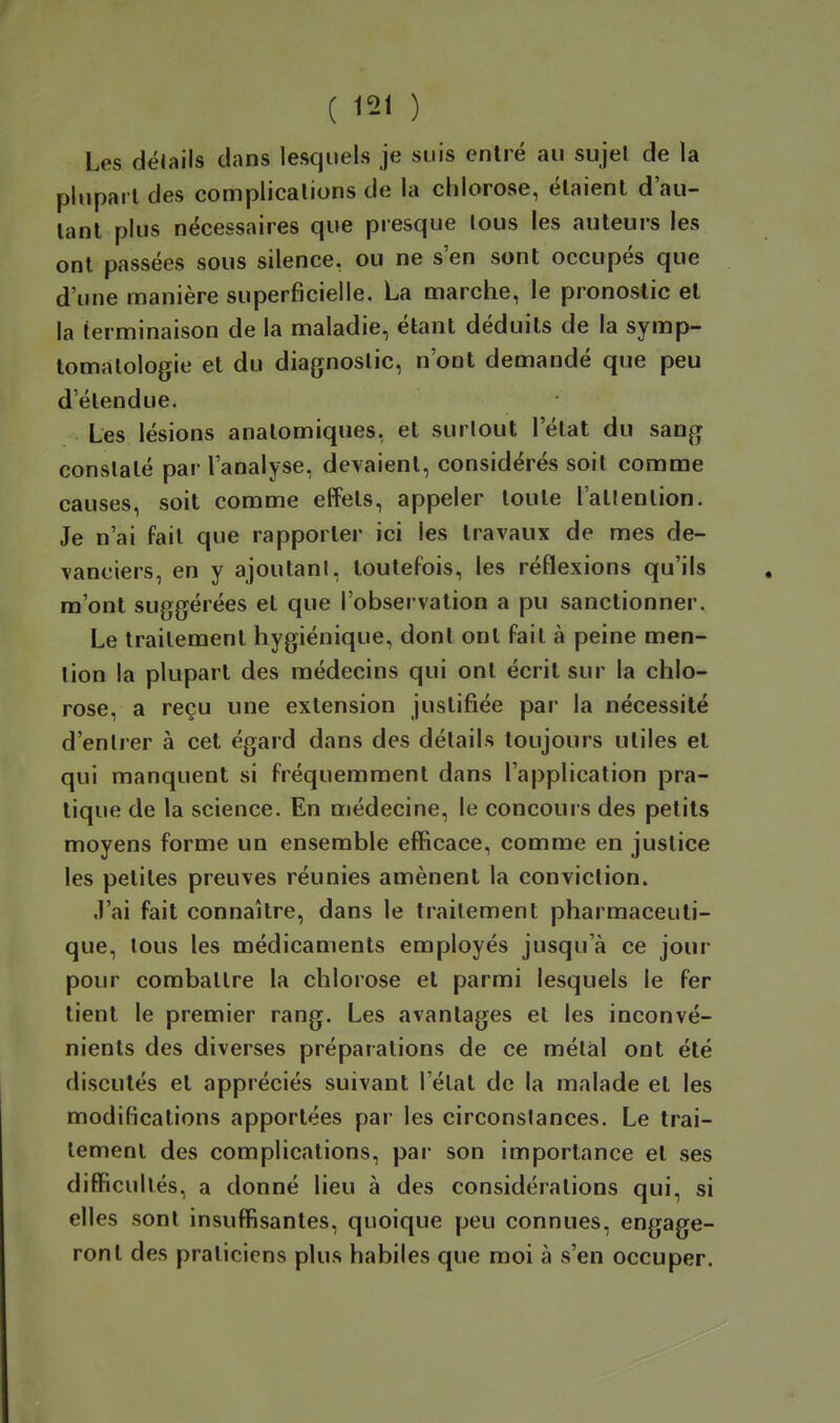 Les délails dans lesquels je suis entré au sujet de la plupart des complications de la chlorose, étaient d'au- tant plus nécessaires que presque tous les auteurs les ont passées sous silence, ou ne s'en sont occupés que d'une manière superficielle. La marche, le pronostic et la terminaison de la maladie, étant déduits de la symp- tomalologie et du diagnostic, n'ont demandé que peu d'étendue. Les lésions anatomiques, et surtout l'état du sang constaté par l'analyse, devaient, considérés soit comme causes, soit comme effets, appeler toute l'attention. Je n'ai fait que rapporter ici les travaux de mes de- vanciers, en y ajoutant, toutefois, les réflexions qu'ils m'ont suggérées et que l'observation a pu sanctionner. Le traitement hygiénique, dont ont fait à peine men- tion la plupart des médecins qui ont écrit sur la chlo- rose, a reçu une extension justifiée par la nécessité d'entrer à cet égard dans des délails toujours utiles et qui manquent si fréquemment dans l'application pra- tique de la science. En médecine, le concours des petits moyens forme un ensemble efficace, comme en justice les petites preuves réunies amènent la conviction. J'ai fait connaître, dans le traitement pharmaceuti- que, tous les médicaments employés jusqu'à ce jour pour combattre la chlorose et parmi lesquels le fer tient le premier rang. Les avantages et les inconvé- nients des diverses préparations de ce métal ont été discutés et appréciés suivant l'état de la malade et les modifications apportées par les circonstances. Le trai- tement des complications, par son importance et ses difficultés, a donné lieu à des considérations qui, si elles sont insuffisantes, quoique peu connues, engage- ront des praticiens plus habiles que moi à s'en occuper.