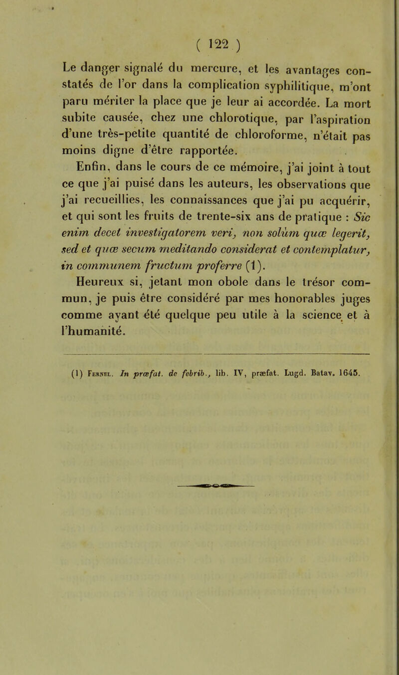 Le danger signalé du mercure, et les avantages con- statés de l'or dans la complication syphilitique, m'ont paru mériter la place que je leur ai accordée. La mort subite causée, chez une chlorotique, par l'aspiration d'une très-petite quantité de chloroforme, n'était pas moins digne d'être rapportée. Enfin, dans le cours de ce mémoire, j'ai joint à tout ce que j'ai puisé dans les auteurs, les observations que j'ai recueillies, les connaissances que j'ai pu acquérir, et qui sont les fruits de trente-six ans de pratique : Sic enim decet investigatorem veri, non solùm quœ legerît, sed et quœ seciim meditando considérât et contemplatur, in communem fructum proferre (1). Heureux si, jetant mon obole dans le trésor com- mun, je puis être considéré par mes honorables juges comme ayant été quelque peu utile à la science et à l'humanité. (1) Ferrrl. In prcefat. de febrib., lib. IV, praefat. Lugd. Batay. 1645.