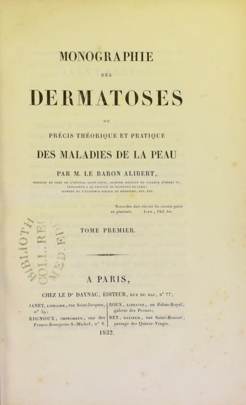 DES DERMATOSES o t PRÉCIS THÉORIQUE ET PRATIQUE DES MALADIES DE LA PEAU PAR M. LE BARON AL1BERT, MEDECIN EN CHEF DE l/lIO>lTAL SAINT LOUIS, PII KM 1ER MEDECIN DU COLLEGE D'HENRI IV, PROFESSEUR A LA FACULTÉ DE MEDECINE DE PARIS, MEMBRE DE L'ACADEMIE ROYALE DE MEDECINE, ETC. ETC. Naturalfis (Un i classes ita creatas palet ex plurimis. LiNN-, l'hil.ùof. o A TOME PREMIER. A PARIS CHEZ LE Dr DAYNAC, ÉDITEUR, rue nu bac, n° 77 JANET, libraire, rue Saint-Jacques, RIGNOUX, imprimeur , rue fies Frnnrs-Bourgcois-S.-Michel, n 8. ROUX, libraire, au Palais-Royal, galerie des Proues ; REY, relieur, rue Saint-Honoré passage des Quinze-Vingts. 1832.
