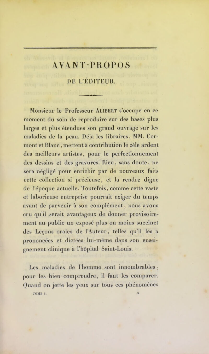 AVANT-PROPOS DE L'ÉDITEUR. Monsieur le Professeur ALIBERT s'occupe en ce moment du soin de reproduire sur des bases plus larges et plus étendues son grand ouvrage sur les maladies de la peau. Déjà les libraires, MM. Cor- mont et Blanc, mettent à contribution le zèle ardent des meilleurs artistes, pour le perfectionnement des dessins et des gravures. Rien, sans doute, ne sera négligé pour enrichir par de nouveaux faits cette collection si précieuse, et la rendre digne de l'époque actuelle. Toutefois, comme cette vaste et laborieuse entreprise pourrait exiger du temps avant de parvenir à son complément, nous avons cru qu'il serait avantageux de donner provisoire- ment au public un exposé plus ou moins succinct des Leçons orales de l'Auteur, telles qu'il les a prononcées et dictées lui-môme dans son ensei- gnement clinique à l'hôpital Saint-Louis. Les maladies de l'homme sont innombrables • pour les bien comprendre, il faut les comparer. Quand on jette les yeux sur tous ces phénomènes TOME I. a