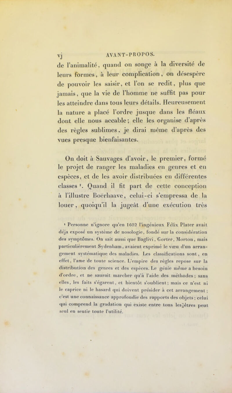 de l'animalité, quand on songe à la diversité de leurs formes, à leur complication, on désespère de pouvoir les saisir, et l'on se redit, plus que jamais, que la vie de l'homme ne suffit pas pour les atteindre dans tous leurs détails. Heureusement la nature a placé l'ordre jusque dans les fléaux dont elle nous accable; elle les organise d'après des règles sublimes, je dirai même d'après des vues presque bienfaisantes. On doit à Sauvages d'avoir, le premier, formé le projet de ranger les maladies en genres et en espèces, et de les avoir distribuées en différentes classes r. Quand il fit part de cette conception à l'illustre Boërhaave, celui-ci s'empressa de la louer, quoiqu'il la jugeât d'une exécution très 1 Personne n'ignore qu'en 1602 l'ingénieux Félix Plater avait déjà exposé un système de nosologie, fondé sur la considération des symptômes. On sait aussi que Baglivi, Gorter, Morton , mais particulièrement Sydenham, avaient exprimé le vœu d'un arran- gement systématique des maladies. Les classifications sont, en effet, l'ame de toute science. L'empire des règles repose sur la distribution des genres et des espèces. Le génie même a besoin d'ordre, et ne saurait marcher qu'à l'aide des méthodes; sans elles, les faits s'égarent, et bientôt s'oublient; mais ce n'est ni le caprice ni le hasard qui doivent présider à cet arrangement ; c'est une connaissance approfondie des rapports des objets ; celui qui comprend la gradation qui existe entre tous les^êtres peut seul en sentir toute l'utilité.