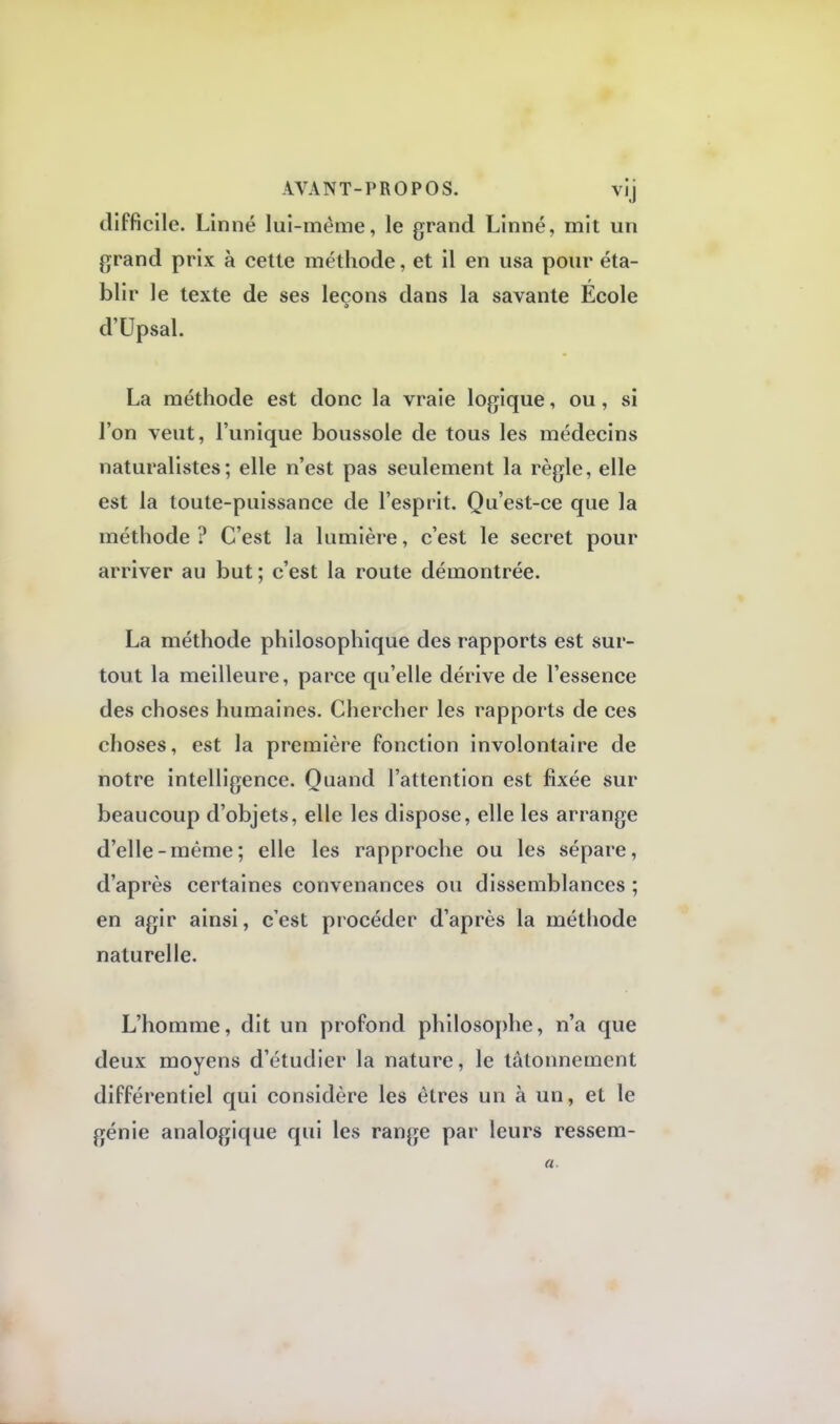AVANT-PROPOS. vij difficile. Linné lui-même, le grand Linné, mit un grand prix à cette méthode, et il en usa pour éta- blir le texte de ses leçons dans la savante École d'Upsal. La méthode est donc la vraie logique, ou, si l'on veut, l'unique boussole de tous les médecins naturalistes; elle n'est pas seulement la règle, elle est la toute-puissance de l'esprit. Qu'est-ce que la méthode ? C'est la lumière, c'est le secret pour arriver au but; c'est la route démontrée. La méthode philosophique des rapports est sur- tout la meilleure, parce qu'elle dérive de l'essence des choses humaines. Chercher les rapports de ces choses, est la première fonction involontaire de notre intelligence. Quand l'attention est fixée sur beaucoup d'objets, elle les dispose, elle les arrange d'elle-même; elle les rapproche ou les sépare, d'après certaines convenances ou dissemblances ; en agir ainsi, c'est procéder d'après la méthode naturelle. L'homme, dit un profond philosophe, n'a que deux moyens d'étudier la nature, le tâtonnement différentiel qui considère les êtres un à un, et le génie analogique qui les range par leurs ressem- fl
