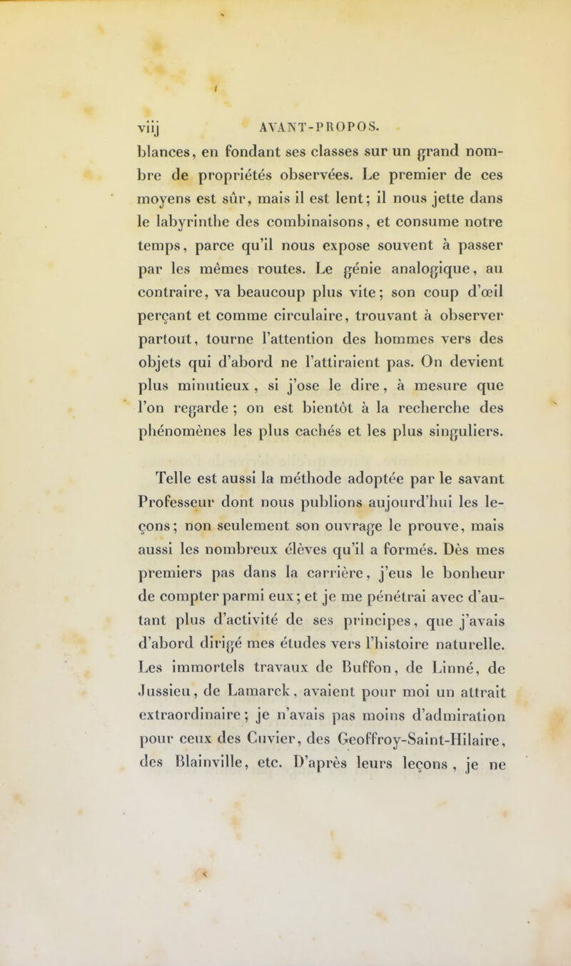 blances, en fondant ses classes sur un grand nom- bre de propriétés observées. Le premier de ces moyens est sûr, mais il est lent; il nous jette dans le labyrinthe des combinaisons, et consume notre temps, parce qu'il nous expose souvent à passer par les mêmes routes. Le génie analogique, au contraire, va beaucoup plus vite; son coup d'œil perçant et comme circulaire, trouvant à observer partout, tourne l'attention des hommes vers des objets qui d'abord ne l'attiraient pas. On devient plus minutieux , si j'ose le dire, à mesure que l'on regarde ; on est bientôt à la recherche des phénomènes les plus cachés et les plus singuliers. Telle est aussi la méthode adoptée par le savant Professeur dont nous publions aujourd'hui les le- çons; non seulement son ouvrage le prouve, mais aussi les nombreux élèves qu'il a formés. Dès mes premiers pas dans la carrière, j'eus le bonheur de compter parmi eux; et je me pénétrai avec d'au- tant plus d'activité de ses principes, que j'avais d'abord dirigé mes études vers l'histoire naturelle. Les immortels travaux de Buffon, de Linné, de Jussicu, de Lamarck, avaient pour moi un attrait extraordinaire ; je n'avais pas moins d'admiration pour ceux des Cuvier, des Geoffroy-Saint-Hilaire, des Blainville, etc. D'après leurs leçons, je ne