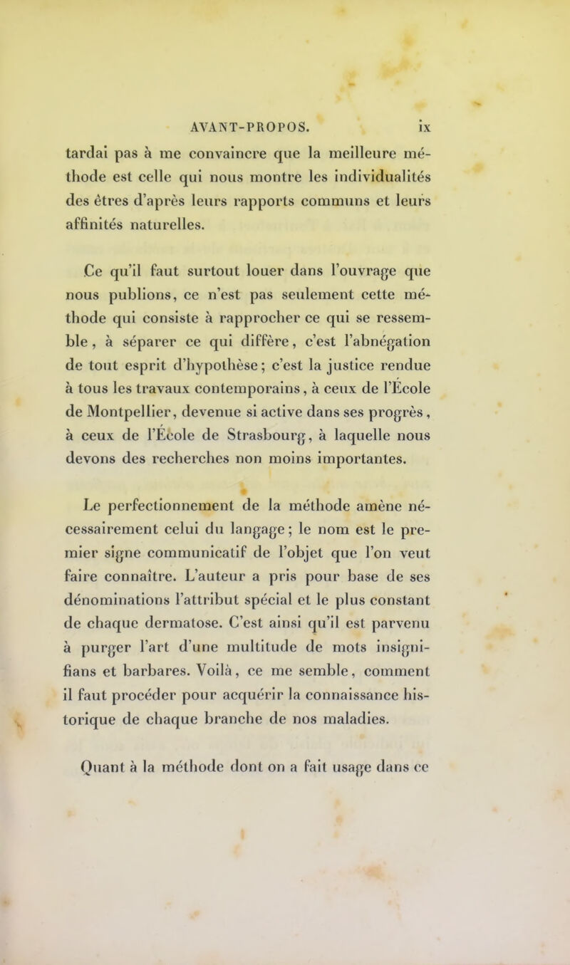 tardai pas à me convaincre que la meilleure mé- thode est celle qui nous montre les individualités des êtres d'après leurs rapports communs et leurs affinités naturelles. Ce qu'il faut surtout louer dans l'ouvrage que nous publions, ce n'est pas seulement cette mé- thode qui consiste à rapprocher ce qui se ressem- ble, à séparer ce qui diffère, c'est l'abnégation de tout esprit d'hypothèse; c'est la justice rendue à tous les travaux contemporains, à ceux de l'Ecole de Montpellier, devenue si active dans ses progrès, à ceux de l'École de Strasbourg, à laquelle nous devons des recherches non moins importantes. Le perfectionnement de la méthode amène né- cessairement celui du langage ; le nom est le pre- mier signe communicatif de l'objet que l'on veut faire connaître. L'auteur a pris pour base de ses dénominations l'attribut spécial et le plus constant de chaque dermatose. C'est ainsi qu'il est parvenu à purger l'art d'une multitude de mots insigni- fiant et barbares. Voilà, ce me semble, comment il faut procéder pour acquérir la connaissance his- torique de chaque branche de nos maladies. Quant à la méthode dont on a fait usage dans ce