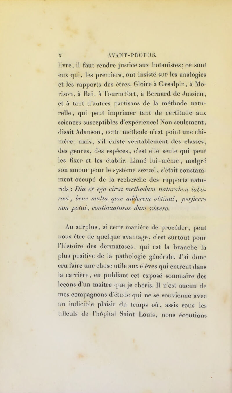 livre, il faut rendre justice aux botanistes; ce sont eux qui, les premiers, ont insisté sur les analogies et les rapports des êtres. Gloire à Caesalpin, à Mo- rison, à Rai, àTournefort, à Bernard de Jussieu, et à tant d'autres partisans de la méthode natu- relle , qui peut imprimer tant de certitude aux sciences susceptibles d'expérience! Non seulement, disait Adanson, cette méthode n'est point une chi- mère ; mais, s'il existe véritablement des classes, des genres, des espèces, c'est elle seule qui peut les fixer et les établir. Linné lui-même, malgré son amour pour le système sexuel, s'était constam- ment occupé de la recherche des rapports natu- rels : Diu et ego circa methodum naturalem labo- ravi, bene multa quœ adderem obtinui, perficere non potuiy continuaturus dum vixero. Au surplus, si cette manière de procéder, peut nous être de quelque avantage, c'est surtout pour l'histoire des dermatoses, qui est la branche la plus positive de la pathologie générale. J'ai donc cru faire une chose utile aux élèves qui entrent dans la carrière, en publiant cet exposé sommaire des leçons d'un maître que je chéris. Il n'est aucun de mes compagnons d'étude qui ne se souvienne avec un indicible plaisir du temps où, assis sous les tilleuls de l'hôpital Saint-Louis, nous écoutions