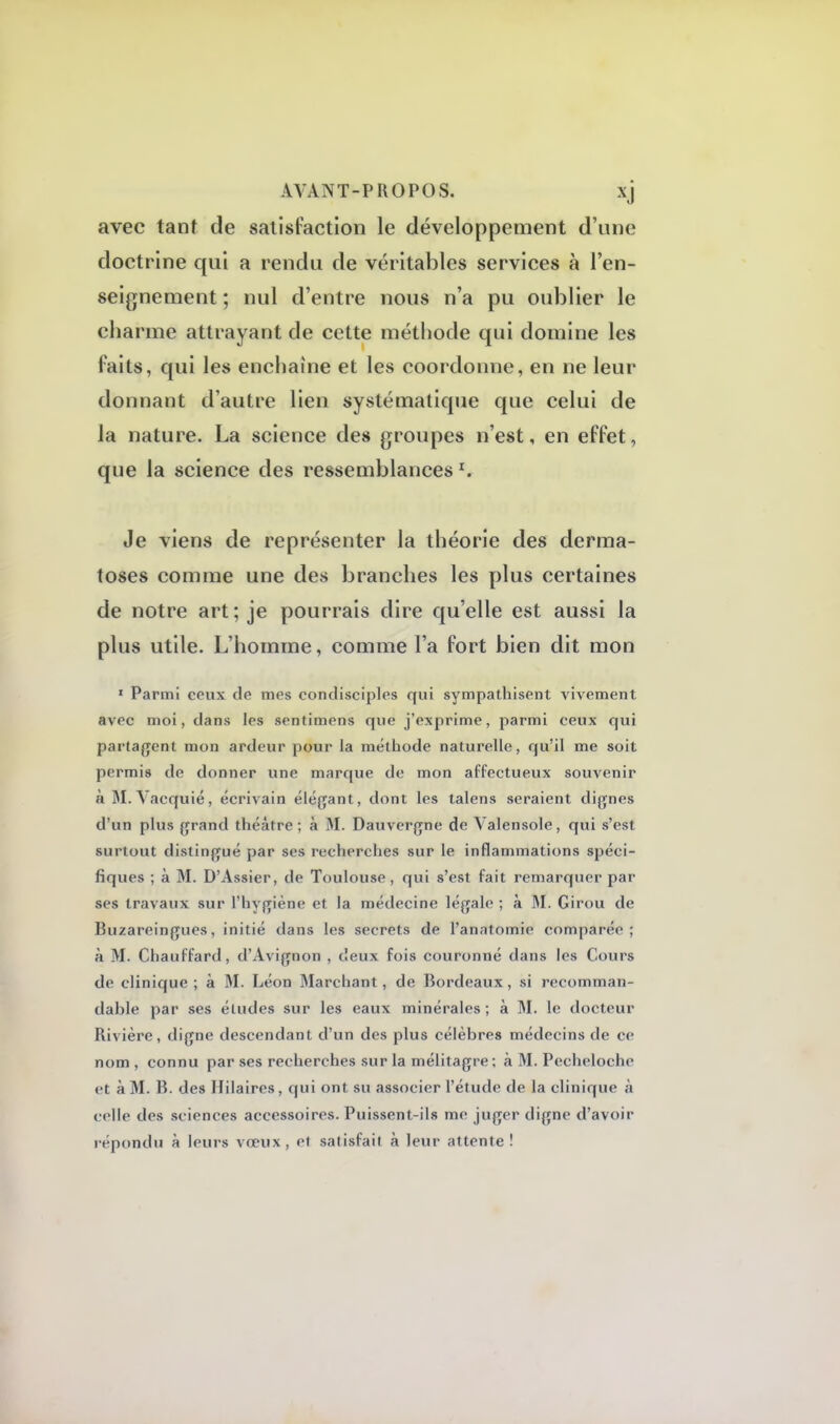 avec tant de satisfaction le développement d'une doctrine qui a rendu de véritables services à l'en- seignement ; nul d'entre nous n'a pu oublier le charme attrayant de cette méthode qui domine les faits, qui les enchaîne et les coordonne, en ne leur donnant d'autre lien systématique que celui de la nature. La science des groupes n'est, en effet, que la science des ressemblances *. Je viens de représenter la théorie des derma- toses comme une des branches les plus certaines de notre art; je pourrais dire qu'elle est aussi la plus utile. L'homme, comme l'a fort bien dit mon 1 Parmi ceux de mes condisciples qui sympathisent vivement avec moi, dans les sentimens que j'exprime, parmi ceux qui partagent mon ardeur pour la méthode naturelle, qu'il me soit permis de donner une marque de mon affectueux souvenir à M.Yaequié, écrivain élégant, dont les talens seraient dignes d'un plus grand théâtre; à M. Dauvergne de Valensole, qui s'est surtout distingué par ses recherches sur le inflammations spéci- fiques ; à M. D'Assier, de Toulouse, qui s'est fait remarquer par ses travaux sur l'hygiène et la médecine légale ; à M. Girou de Buzareingues, initié dans les secrets de l'anatomie comparée; à M. Chauffard, d'Avignon , deux fois couronné dans les Cours de clinique; à M. Léon Marchant, de Bordeaux, si recomman- dable par ses éludes sur les eaux minérales ; à M. le docteur Rivière, digne descendant d'un des plus célèbres médecins de ce nom , connu par ses recherches sur la mélitagre; à M. Pecheloche et à M. B. des Hilaires, qui ont su associer l'étude de la clinique à celle des sciences accessoires. Puissent-ils me juger digne d'avoir répondu à leurs vœux, cl satisfait à leur attente!