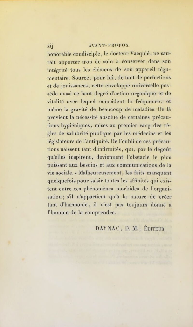 honorable condisciple, le docteur Vacquié, ne sau- rait apporter trop de soin à conserver dans son intégrité tous les élémens de son appareil tégu- raentaire. Source, pour lui, de tant de perfections et de jouissances, cette enveloppe universelle pos- sède aussi ce haut degré d'action organique et de vitalité avec lequel coïncident la fréquence, et même la gravité de beaucoup de maladies. De là provient la nécessité absolue de certaines précau- tions hygiéniques, mises au premier rang des rè- gles de salubrité publique par les médecins et les législateurs de l'antiquité. De l'oubli de ces précau- tions naissent tant d'infirmités, qui, par le dégoût qu'elles inspirent, deviennent l'obstacle le plus puissant aux besoins et aux communications de la vie sociale.» Malheureusement, les faits manquent quelquefois pour saisir toutes les affinités qui exis- tent entre ces phénomènes morbides de l'organi- sation ; s'il n'appartient qu'à la nature de créer tant d'harmonie, il n'est pas toujours donné à l'homme de la comprendre. DAYNAC, D. M., Éditeur.