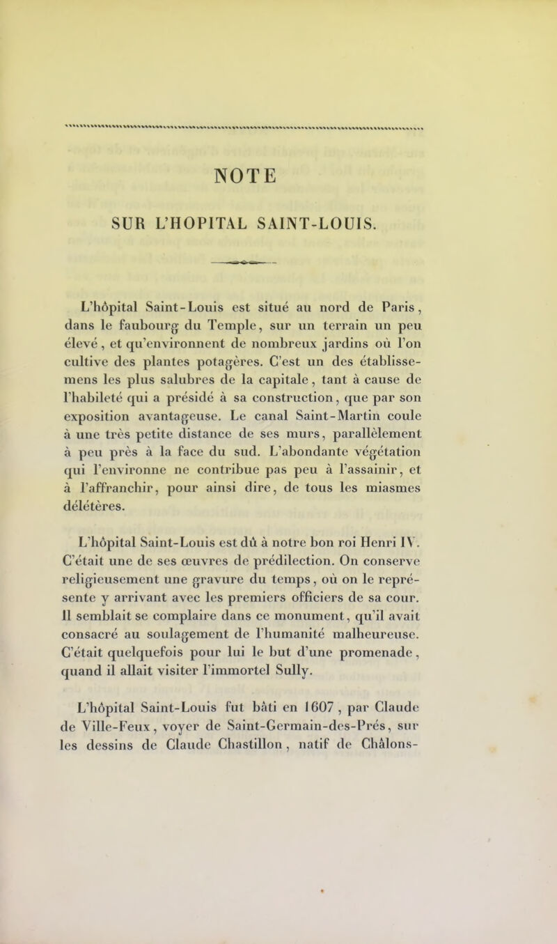 NOTE SUR L'HOPITAL SAINT-LOUIS. L'hôpital Saint-Louis est situé au nord de Paris, dans le faubourg du Temple, sur un terrain un peu élevé, et qu'environnent de nombreux jardins où l'on cultive des plantes potagères. C'est un des établisse- mens les plus salubres de la capitale, tant à cause de l'habileté qui a présidé à sa construction, que par son exposition avantageuse. Le canal Saint-Martin coule à une très petite distance de ses murs, parallèlement à peu près à la face du sud. L'abondante végétation qui l'environne ne contribue pas peu à l'assainir, et à l'affranchir, pour ainsi dire, de tous les miasmes délétères. L'hôpital Saint-Louis est dû à notre bon roi Henri IV. C'était une de ses œuvres de prédilection. On conserve religieusement une gravure du temps, où on le repré- sente y arrivant avec les premiers officiers de sa cour. 11 semblait se complaire dans ce monument, qu'il avait consacré au soulagement de l'humanité malheureuse. C'était quelquefois pour lui le but d'une promenade, quand il allait visiter l'immortel Sully. L'hôpital Saint-Louis fut bâti en 1607, par Claude de Ville-Feux, voyer de Saint-Gcrmain-des-Prés, sur les dessins de Claude Chastillon , natif de Châlons-