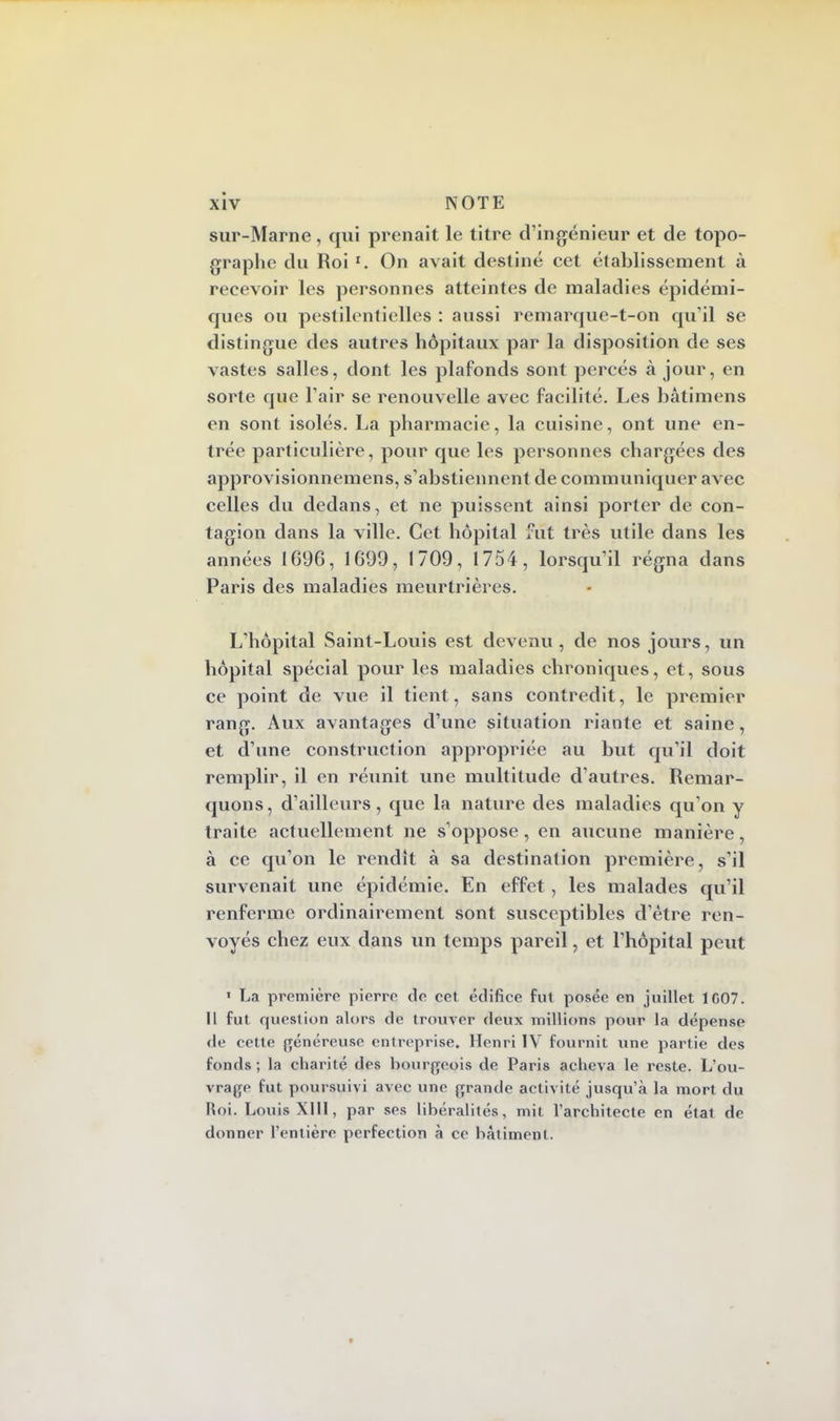 sur-Marne, qui prenait le titre d'ingénieur et de topo- graphe du Roi l. On avait destiné cet établissement à recevoir les personnes atteintes de maladies épidémi- ques ou pestilentielles : aussi remarque-t-on qu'il se distingue des autres hôpitaux par la disposition de ses vastes salles, dont les plafonds sont percés à jour, en sorte que l'air se renouvelle avec facilité. Les bàtimens en sont isolés. La pharmacie, la cuisine, ont une en- trée particulière, pour que les personnes chargées des approvisionnemens, s'abstiennent de communiquer avec celles du dedans, et ne puissent ainsi porter de con- tagion dans la ville. Cet hôpital fut très utile dans les années 1696, 1699, 1709, 1754, lorsqu'il régna dans Paris des maladies meurtrières. L'hôpital Saint-Louis est devenu, de nos jours, un hôpital spécial pour les maladies chroniques, et, sous ce point de vue il tient, sans contredit, le premier rang. Aux avantages d'une situation riante et saine, et d'une construction appropriée au but qu'il doit remplir, il en réunit une multitude d'autres. Remar- quons, d'ailleurs, que la nature des maladies qu'on y traite actuellement ne s'oppose, en aucune manière, à ce qu'on le rendît à sa destination première, s'il survenait une épidémie. En effet , les malades qu'il renferme ordinairement sont susceptibles d'être ren- voyés chez eux dans un temps pareil, et l'hôpital peut ' La première pierre de cet édifice fut posée en juillet 1C07. Il fut question alors de trouver deux millions pour la dépense de cette généreuse cul reprise. Henri IV fournit une partie des fonds; la charité des bourgeois de Paris acheva le reste. L'ou- vrage fut poursuivi avec une grande activité jusqu'à la mort du Roi. Louis XIII, par ses libéralités, mit l'architecte en état de donner l'entière perfection à ce bâtiment.