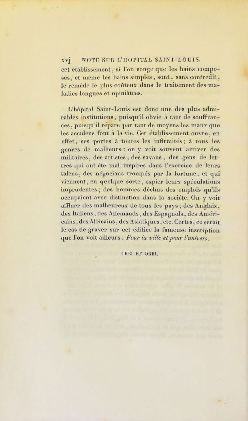 cet établissement, si l'on songe que les bains compo- sés , et même les bains simples , sont, sans contredit, le remède le plus coûteux dans le traitement des ma- ladies longues et opiniâtres. L'hôpital Saint-Louis est donc une des plus admi- rables institutions, puisqu'il obvie à tant de souffran- ces, puisqu'il répare par tant de moyens les maux que les accidens font à la vie. Cet établissement ouvre, en effet, ses portes à toutes les infirmités; à tous les genres de malheurs : on y voit souvent arriver des militaires, des artistes, des savans , des gens de let- tres qui ont été mal inspirés dans l'exercice de leurs talens, des négocians trompés par la fortune, et qui viennent, en quelque sorte, expier leurs spéculations imprudentes ; des hommes déchus des emplois qu'ils occupaient avec distinction dans la société. On y voit affluer des malheureux de tous les pays ; des Anglais, des Italiens, des Allemands, des Espagnols, des Améri- cains , des Africains, des Asiatiques, etc. Certes, ce serait le cas de graver sur cet édifice la fameuse inscription que l'on voit ailleurs : Pour la ville et pour l'univers. URBl ET ORBI.