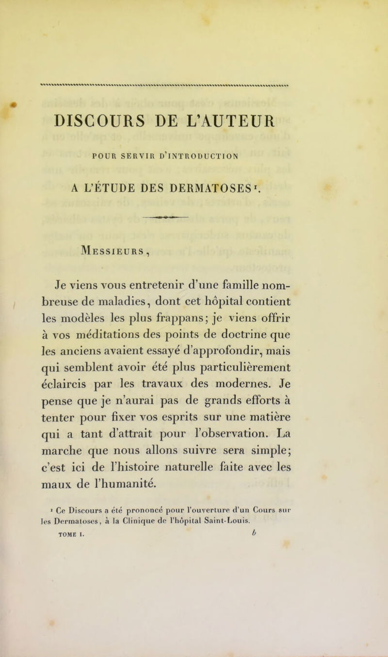 DISCOURS DE L'AUTEUR POUR SERVIR D'INTRODUCTION A L'ÉTUDE DES DERMATOSESr. Messieurs , Je viens vous entretenir d'une famille nom- breuse de maladies, dont cet hôpital contient les modèles les plus frappans; je viens offrir à vos méditations des points de doctrine que les anciens avaient essayé d'approfondir, mais qui semblent avoir été plus particulièrement éclaircis par les travaux des modernes. Je pense que je n'aurai pas de grands efforts à tenter pour fixer vos esprits sur une matière qui a tant d'attrait pour l'observation. La marche que nous allons suivre sera simple; c'est ici de l'histoire naturelle faite avec les maux de l'humanité. 1 Ce Discours a été prononce pour l'ouverture d'un Cours sur' les Dermatoses, à la Clinique de l'hôpital Saint-Louis. TOME i. b