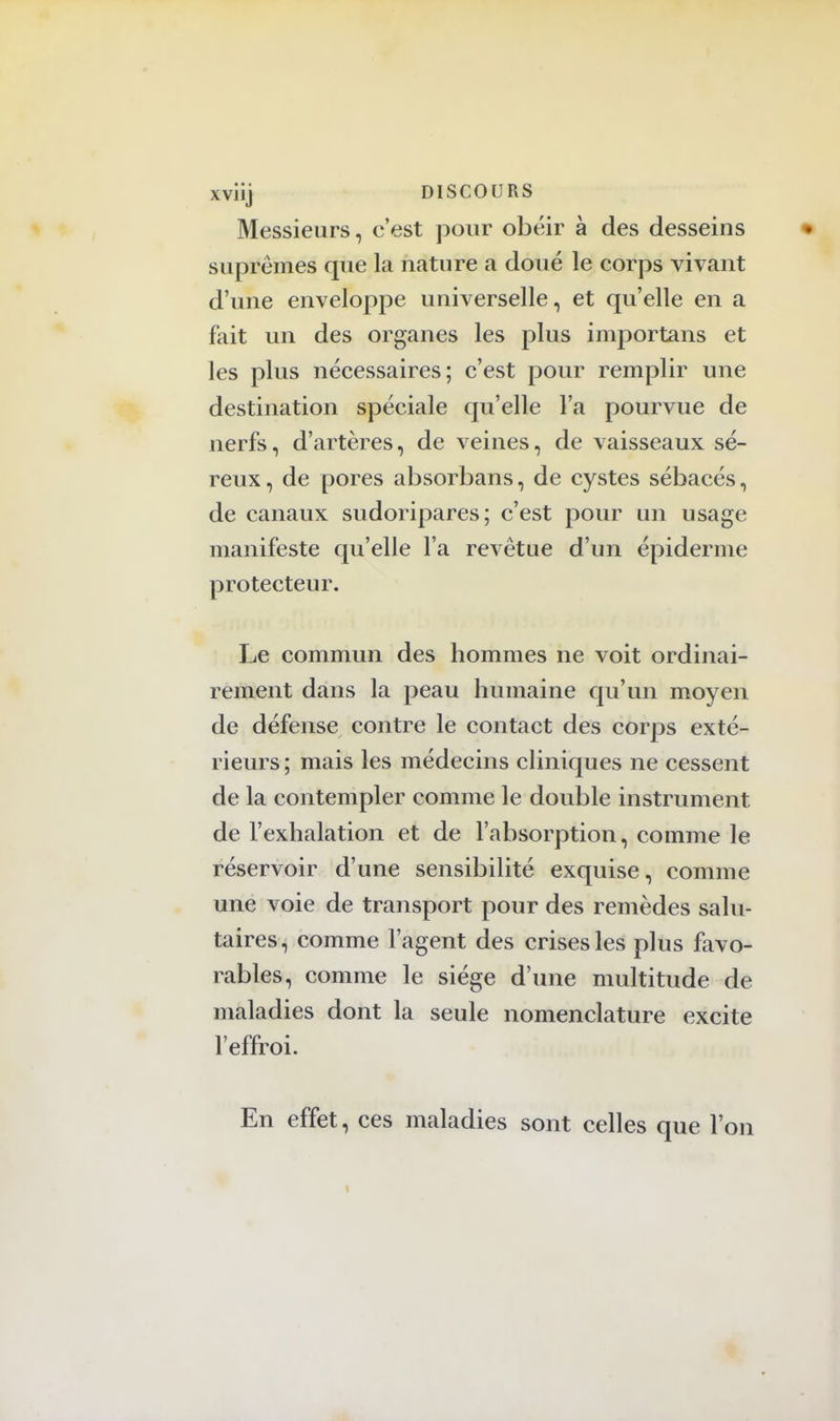 xviij DISCOURS Messieurs, c'est pour obéir à des desseins suprêmes que la nature a doué le corps vivant d'une enveloppe universelle, et qu'elle en a fait un des organes les plus importans et les plus nécessaires; c'est pour remplir une destination spéciale qu'elle l'a pourvue de nerfs, d'artères, de veines, de vaisseaux sé- reux, de pores absorbans, de cystes sébacés, de canaux sudoripares; c'est pour un usage manifeste qu'elle l'a revêtue d'un épidémie protecteur. Le commun des hommes ne voit ordinai- rement dans la peau humaine qu'un moyen de défense contre le contact des corps exté- rieurs; mais les médecins cliniques ne cessent de la contempler comme le double instrument de l'exhalation et de l'absorption, comme le réservoir d'une sensibilité exquise, comme une voie de transport pour des remèdes salu- taires, comme l'agent des crises les plus favo- rables, comme le siège d'une multitude de maladies dont la seule nomenclature excite l'effroi. En effet, ces maladies sont celles que l'on