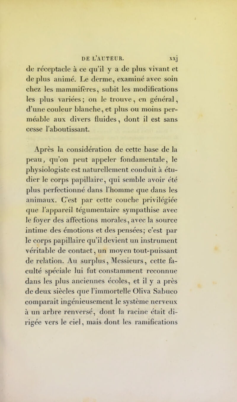 de réceptacle à ce qu'il y a de plus vivant et de plus animé. Le derme, examiné avec soin chez les mammifères, subit les modifications les plus variées ; on le trouve, en général, d'une couleur blanche, et plus ou moins per- méable aux divers fluides, dont il est sans cesse l'aboutissant. Après la considération de cette base de la peau, qu'on peut appeler fondamentale, le physiologiste est naturellement conduit à étu- dier le corps papillaire, qui semble avoir été plus perfectionné dans l'homme que dans les animaux. C'est par cette couche privilégiée que l'appareil tégumentaire sympathise avec le foyer des affections morales, avec la source intime des émotions et des pensées; c'est par le corps papillaire qu'il devient un instrument véritable de contact, un moyen tout-puissant de relation. Au surplus, Messieurs, cette fa- culté spéciale lui fut constamment reconnue dans les plus anciennes écoles, et il y a près de deux siècles que l'immortelle Oliva Sabuco comparait ingénieusement le système nerveux à un arbre renversé, dont la racine était di- rigée vers le ciel, mais dont les ramifications