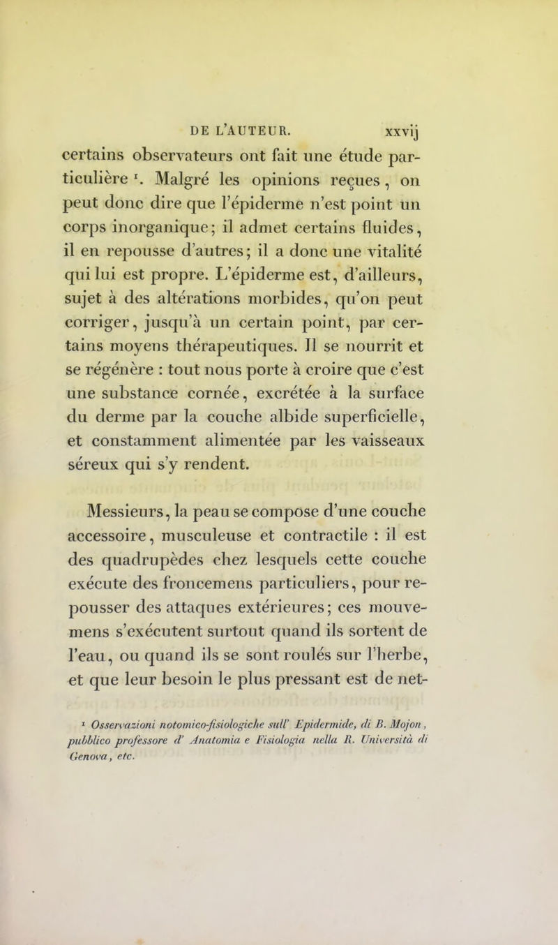 certains observateurs ont fait une étude par- ticulière l. Malgré les opinions reçues, on peut donc dire que l'épiderme n'est point un corps inorganique; il admet certains fluides, il en repousse d'autres ; il a donc une vitalité qui lui est propre. L'épiderme est, d'ailleurs, sujet à des altérations morbides, qu'on peut corriger, jusqu'à un certain point, par cer- tains moyens thérapeutiques. Il se nourrit et se régénère : tout nous porte à croire que c'est une substance cornée, excrétée à la surface du derme par la couche albide superficielle, et constamment alimentée par les vaisseaux séreux qui s'y rendent. Messieurs, la peau se compose d'une couche accessoire, musculeuse et contractile : il est des quadrupèdes chez lesquels cette couche exécute des froncemens particuliers, pour re- pousser des attaques extérieures; ces mouve- mens s'exécutent surtout quand ils sortent de l'eau, ou quand ils se sont roulés sur l'herbe, et que leur besoin le plus pressant est de net- 1 Osservazioni notomits&fisiologiehe suit Epidcrmidr, di B. Mojon, pubblico professore d'Anatomia e Fisiologia nella R. Università di Genova, etc.