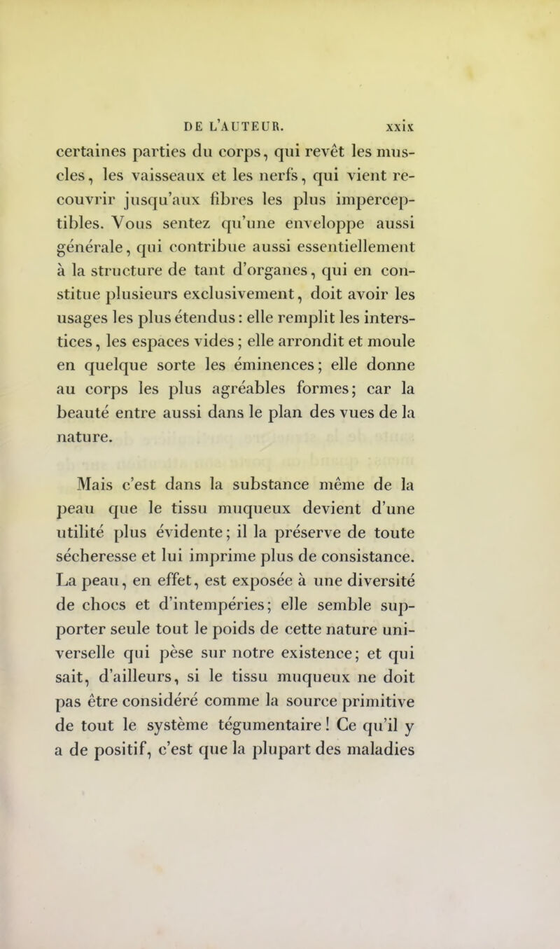 certaines parties du corps, qui revêt les mus- cles , les vaisseaux et les nerfs, qui vient re- couvrir jusqu'aux fibres les plus impercep- tibles. Vous sentez qu'une enveloppe aussi générale, qui contribue aussi essentiellement à la structure de tant d'organes, qui en con- stitue plusieurs exclusivement, doit avoir les usages les plus étendus : elle remplit les inters- tices , les espaces vides ; elle arrondit et moule en quelque sorte les éminences ; elle donne au corps les plus agréables formes; car la beauté entre aussi dans le plan des vues de la nature. Mais c'est dans la substance même de la peau que le tissu muqueux devient d'une utilité plus évidente ; il la préserve de toute sécheresse et lui imprime plus de consistance. La peau, en effet, est exposée à une diversité de chocs et d'intempéries; elle semble sup- porter seule tout le poids de cette nature uni- verselle qui pèse sur notre existence; et qui sait, d'ailleurs, si le tissu muqueux ne doit pas être considéré comme la source primitive de tout le système tégumentaire ! Ce qu'il y a de positif, c'est que la plupart des maladies