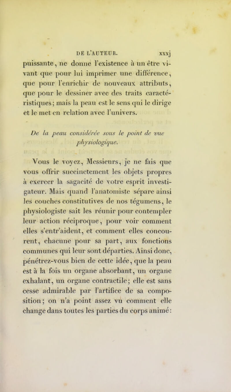 puissante, ne donne l'existence à un être vi- vant que pour lui imprimer une différence, que pour l'enrichir de nouveaux attributs, que pour le dessiner avec des traits caracté- ristiques; mais la peau est le sens qui le dirige et le met en relation avec l'univers. De la peau considérée sous le point de vue physiologique. Vous le voyez, Messieurs, je ne fais que vous offrir succinctement les objets propres à exercer la sagacité de votre esprit investi- gateur. Mais quand Fanatomiste sépare ainsi les couches constitutives de nos tégumens, le physiologiste sait les réunir pour contempler leur action réciproque, pour voir comment elles s'entr'aident, et comment elles concou- rent, chacune pour sa part, aux fonctions communes qui leur sont départies. Ainsi donc, pénétrez-vous bien de cette idée, que la peau est à la fois un organe absorbant, un organe exhalant, un organe contractile; elle est sans cesse admirable par l'artifice de sa compo- sition; on n'a point assez vu comment elle change dans toutes les parties du corps animé :